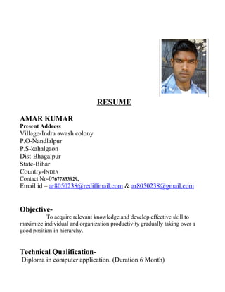 RESUME
AMAR KUMAR
Present Address
Village-Indra awash colony
P.O-Nandlalpur
P.S-kahalgaon
Dist-Bhagalpur
State-Bihar
Country-INDIA
Contact No-07677833929,
Email id – ar8050238@rediffmail.com & ar8050238@gmail.com
Objective-
To acquire relevant knowledge and develop effective skill to
maximize individual and organization productivity gradually taking over a
good position in hierarchy.
Technical Qualification-
Diploma in computer application. (Duration 6 Month)
 