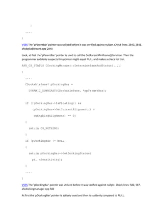 )
....
}
V595 The 'pParentBar' pointer was utilized before it was verified against nullptr. Check lines: 2840, 2841.
afxdockablepane.cpp 2840
Look, at first the 'pParentBar' pointer is used to call the GetParentMiniFrame() function. Then the
programmer suddenly suspects this pointer might equal NULL and makes a check for that.
AFX_CS_STATUS CDockingManager::DeterminePaneAndStatus(....)
{
....
CDockablePane* pDockingBar =
DYNAMIC_DOWNCAST(CDockablePane, *ppTargetBar);
if (!pDockingBar->IsFloating() &&
(pDockingBar->GetCurrentAlignment() &
dwEnabledAlignment) == 0)
{
return CS_NOTHING;
}
if (pDockingBar != NULL)
{
return pDockingBar->GetDockingStatus(
pt, nSensitivity);
}
....
}
V595 The 'pDockingBar' pointer was utilized before it was verified against nullptr. Check lines: 582, 587.
afxdockingmanager.cpp 582
At first the 'pDockingBar' pointer is actively used and then is suddenly compared to NULL.
 