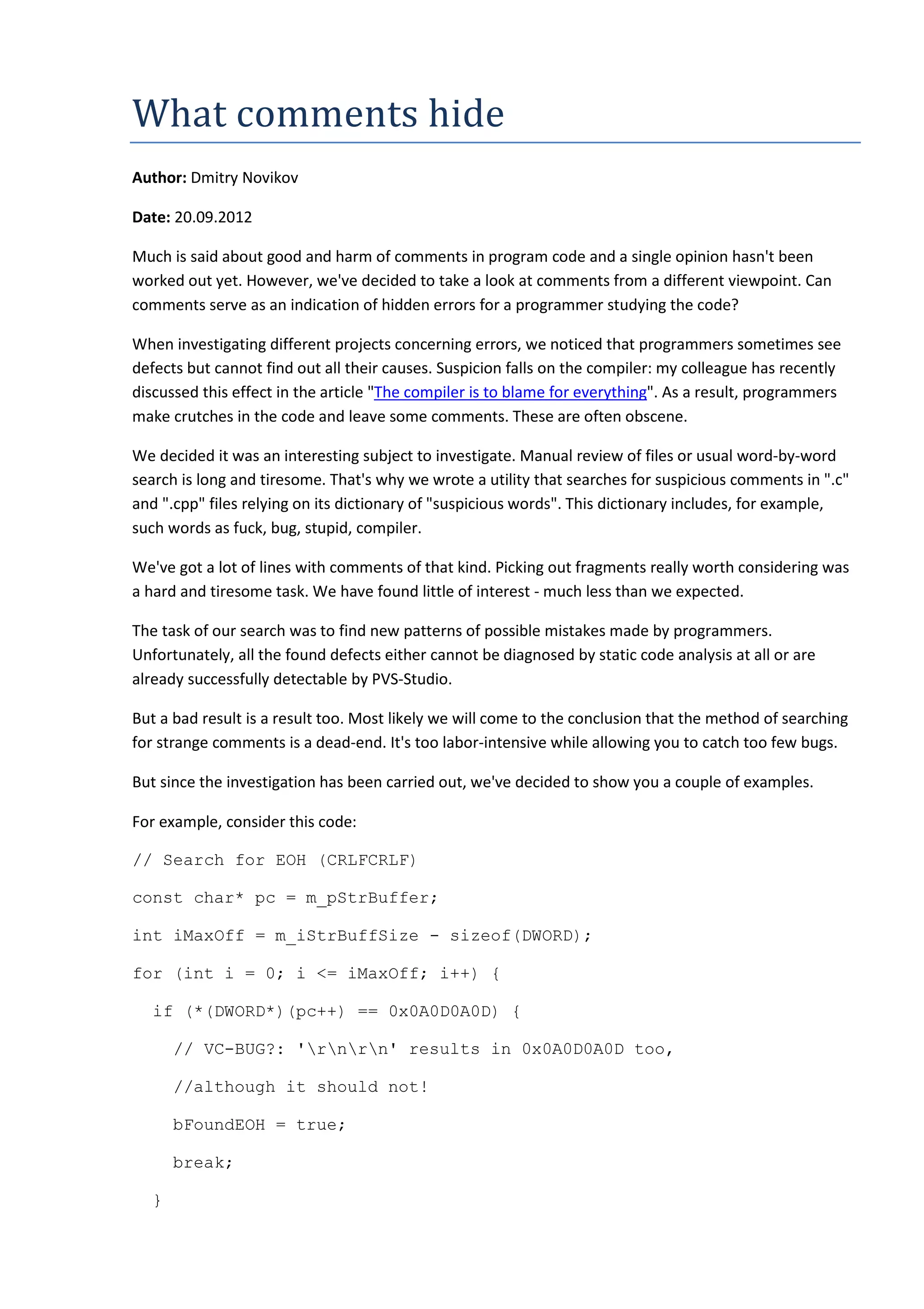 What	comments	hide
Author: Dmitry Novikov
Date: 20.09.2012
Much is said about good and harm of comments in program code and a single opinion hasn't been
worked out yet. However, we've decided to take a look at comments from a different viewpoint. Can
comments serve as an indication of hidden errors for a programmer studying the code?
When investigating different projects concerning errors, we noticed that programmers sometimes see
defects but cannot find out all their causes. Suspicion falls on the compiler: my colleague has recently
discussed this effect in the article "The compiler is to blame for everything". As a result, programmers
make crutches in the code and leave some comments. These are often obscene.
We decided it was an interesting subject to investigate. Manual review of files or usual word-by-word
search is long and tiresome. That's why we wrote a utility that searches for suspicious comments in ".c"
and ".cpp" files relying on its dictionary of "suspicious words". This dictionary includes, for example,
such words as fuck, bug, stupid, compiler.
We've got a lot of lines with comments of that kind. Picking out fragments really worth considering was
a hard and tiresome task. We have found little of interest - much less than we expected.
The task of our search was to find new patterns of possible mistakes made by programmers.
Unfortunately, all the found defects either cannot be diagnosed by static code analysis at all or are
already successfully detectable by PVS-Studio.
But a bad result is a result too. Most likely we will come to the conclusion that the method of searching
for strange comments is a dead-end. It's too labor-intensive while allowing you to catch too few bugs.
But since the investigation has been carried out, we've decided to show you a couple of examples.
For example, consider this code:
// Search for EOH (CRLFCRLF)
const char* pc = m_pStrBuffer;
int iMaxOff = m_iStrBuffSize - sizeof(DWORD);
for (int i = 0; i <= iMaxOff; i++) {
if (*(DWORD*)(pc++) == 0x0A0D0A0D) {
// VC-BUG?: 'rnrn' results in 0x0A0D0A0D too,
//although it should not!
bFoundEOH = true;
break;
}
 