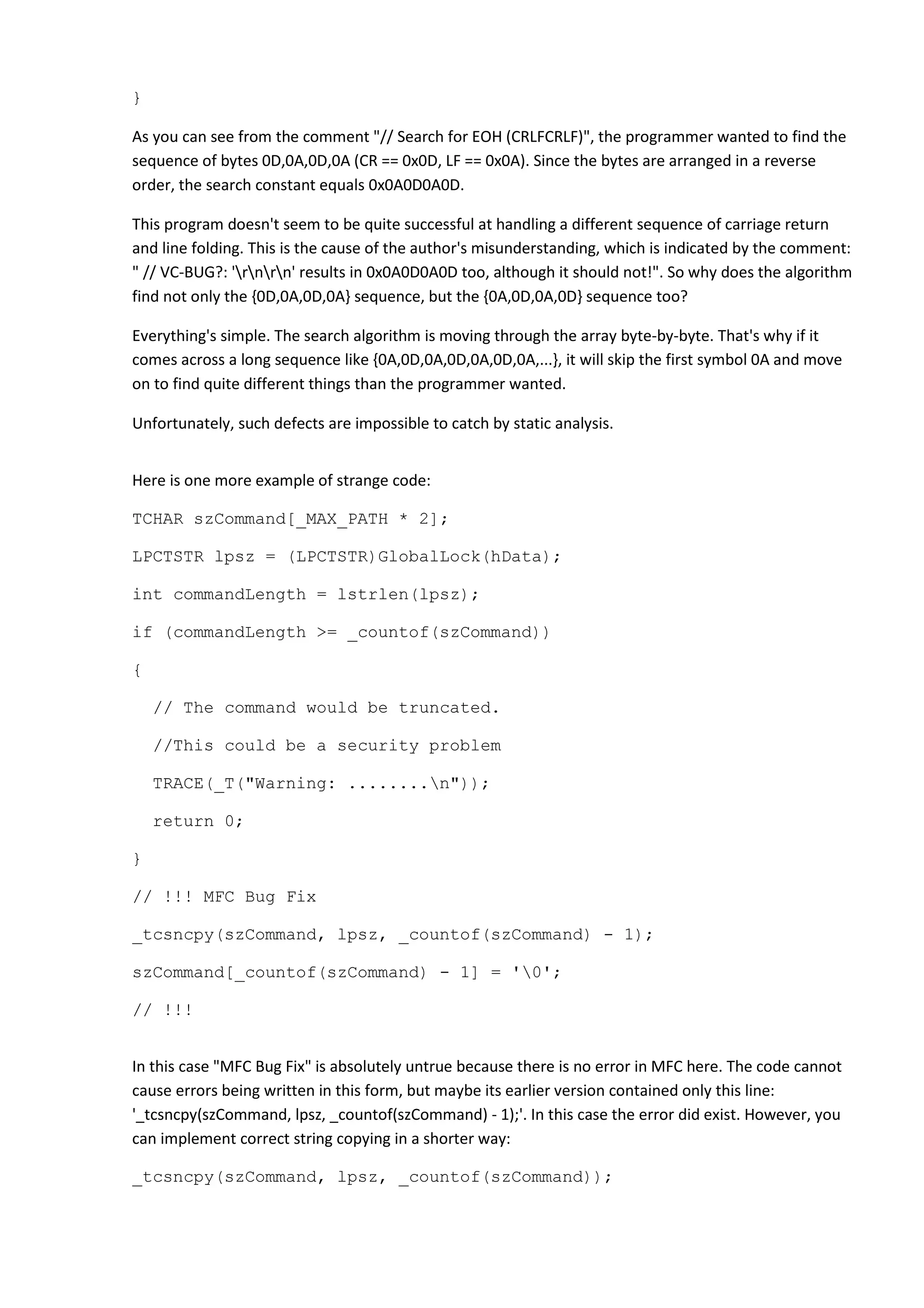 }
As you can see from the comment "// Search for EOH (CRLFCRLF)", the programmer wanted to find the
sequence of bytes 0D,0A,0D,0A (CR == 0x0D, LF == 0x0A). Since the bytes are arranged in a reverse
order, the search constant equals 0x0A0D0A0D.
This program doesn't seem to be quite successful at handling a different sequence of carriage return
and line folding. This is the cause of the author's misunderstanding, which is indicated by the comment:
" // VC-BUG?: 'rnrn' results in 0x0A0D0A0D too, although it should not!". So why does the algorithm
find not only the {0D,0A,0D,0A} sequence, but the {0A,0D,0A,0D} sequence too?
Everything's simple. The search algorithm is moving through the array byte-by-byte. That's why if it
comes across a long sequence like {0A,0D,0A,0D,0A,0D,0A,...}, it will skip the first symbol 0A and move
on to find quite different things than the programmer wanted.
Unfortunately, such defects are impossible to catch by static analysis.
Here is one more example of strange code:
TCHAR szCommand[_MAX_PATH * 2];
LPCTSTR lpsz = (LPCTSTR)GlobalLock(hData);
int commandLength = lstrlen(lpsz);
if (commandLength >= _countof(szCommand))
{
// The command would be truncated.
//This could be a security problem
TRACE(_T("Warning: ........n"));
return 0;
}
// !!! MFC Bug Fix
_tcsncpy(szCommand, lpsz, _countof(szCommand) - 1);
szCommand[_countof(szCommand) - 1] = '0';
// !!!
In this case "MFC Bug Fix" is absolutely untrue because there is no error in MFC here. The code cannot
cause errors being written in this form, but maybe its earlier version contained only this line:
'_tcsncpy(szCommand, lpsz, _countof(szCommand) - 1);'. In this case the error did exist. However, you
can implement correct string copying in a shorter way:
_tcsncpy(szCommand, lpsz, _countof(szCommand));
 