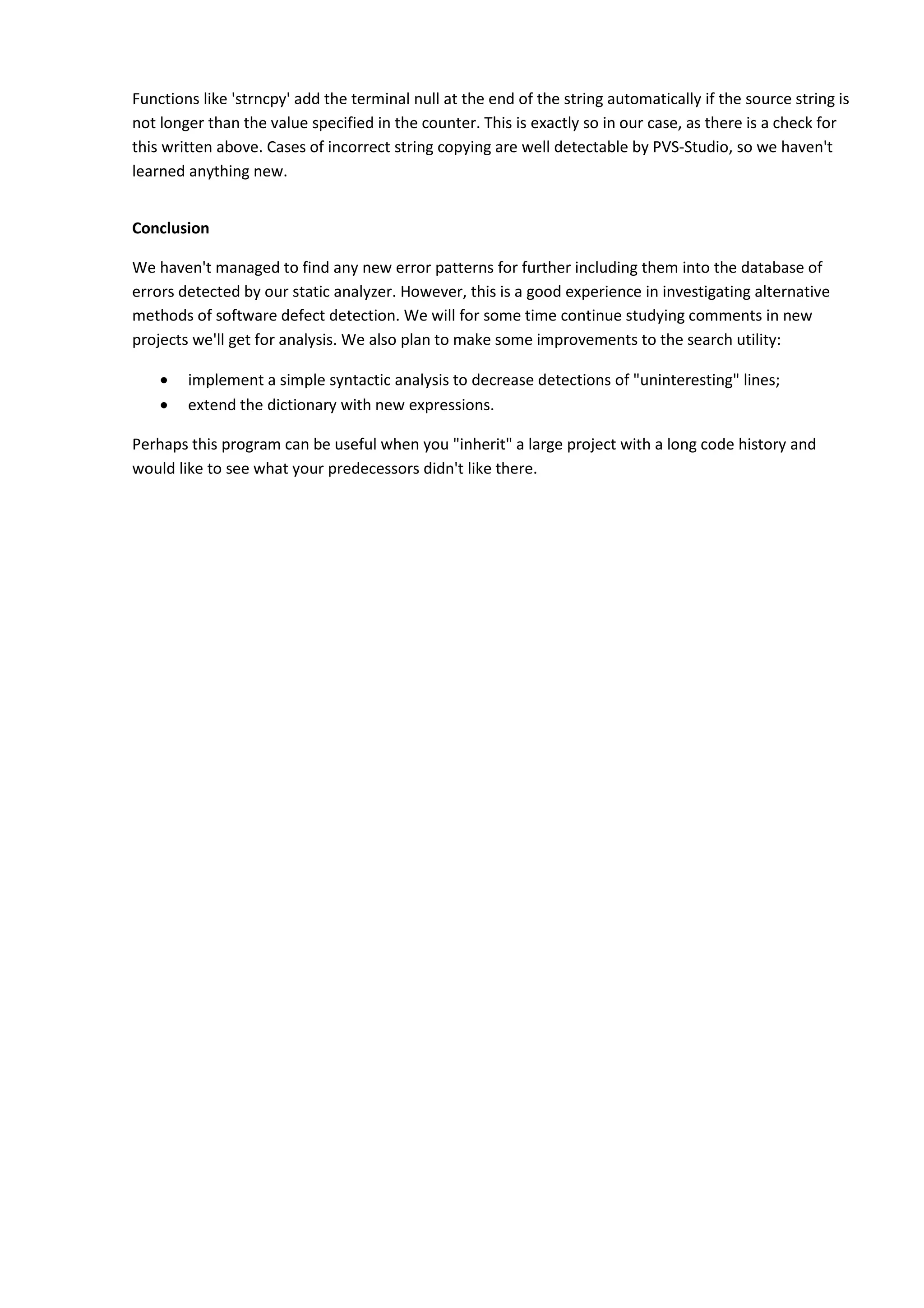 Functions like 'strncpy' add the terminal null at the end of the string automatically if the source string is
not longer than the value specified in the counter. This is exactly so in our case, as there is a check for
this written above. Cases of incorrect string copying are well detectable by PVS-Studio, so we haven't
learned anything new.
Conclusion
We haven't managed to find any new error patterns for further including them into the database of
errors detected by our static analyzer. However, this is a good experience in investigating alternative
methods of software defect detection. We will for some time continue studying comments in new
projects we'll get for analysis. We also plan to make some improvements to the search utility:
• implement a simple syntactic analysis to decrease detections of "uninteresting" lines;
• extend the dictionary with new expressions.
Perhaps this program can be useful when you "inherit" a large project with a long code history and
would like to see what your predecessors didn't like there.
 