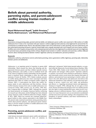 Beliefs about parental authority,
parenting styles, and parent–adolescent
conflict among Iranian mothers of
middle adolescents
Seyed Mohammad Assadi,1
Judith Smetana,2
Nazila Shahmansouri,1
and Mohammad Mohammadi1
Abstract
Associations among parenting styles, parental authority beliefs, and adolescent–parent conflict were examined in 426 mothers of middle
adolescents from 3 cities in Iran. Consistent with past research, mothers judged parental authority as less legitimate for personal than for
conventional or prudential issues. Poorer, less educated mothers were more authoritarian in their parenting, and more authoritarian and
less authoritative parenting and poorer maternal mental health were uniquely associated with more frequent and more intense conflicts.
Conflicts were more frequent among mothers who evaluated parental authority as less legitimate for prudential issues and more legitimate
for personal issues, particularly among mothers of boys. Despite broad variation in mothers’ education and social class, conflicts reflected
concerns about drawing boundaries between mothers’ legitimate authority and adolescents’ personal jurisdiction.
Keywords
adolescents, authority, authoritarian control, authoritative parenting, culture, generations conflict, legitimacy, parenting style, relationship
between parents and adolescents
Adolescence is an important period of transition in parent–child
relationships. Much research has shown that bickering and dis-
agreements between parents and their children typically increase
during adolescence, and conflict, at least at moderate levels and
in the context of supportive family relationships, has been hypothe-
sized to transform family relationships to allow the child more
autonomy (Youniss & Smollar, 1985). Indeed, moderate amounts
of conflict during adolescence have been associated with better
adjustment than either no conflict or frequent conflict (Adams &
Laursen, 2001). A meta-analysis has shown that conflict fre-
quency peaks in early adolescence and then declines, whereas
conflict intensity increases from early to middle adolescence (see
Laursen & Collins, 2009; Laursen, Coy, & Collins, 1998; Sme-
tana, Campione-Barr, & Metzger, 2006). Although this research
was based primarily on European American families (reflecting
the research up to that point), similar findings have been obtained
among American youth of different ethnicities (Fuligni, Hughes,
& Way, 2009). Much less research has examined adolescent–
parent conflict in other cultures, particularly in the Middle East.
The present study examined associations among parenting styles,
beliefs about parental authority, and adolescent–parent relation-
ships in a diverse sample of mothers of middle adolescents in the
rapidly changing society of Iran.
Parenting, parent–adolescent conflict, and
authority beliefs
Links between increased adolescent–parent conflict and adolescent
autonomy have been examined in terms of variations in
adolescents’ and parents’ beliefs about parental authority, as exam-
ined within the framework of social domain theory (Smetana, 2006;
Turiel, 2002, 2006). Studies in the United States have shown that
both parents and teenagers affirm parents’ legitimate authority
to regulate conventional issues (defined as pertaining to arbitrary
and contextually relative social norms like etiquette and modes of
address), and prudential issues (pertaining to comfort, safety, and
harm to the self). Both parents and adolescents also believe that
adolescents should have some authority over personal issues (per-
taining to privacy, control over one’s body, and preferences
and choices, i.e., regarding recreational choices and appearance;
Smetana & Asquith, 1994), although they do not agree on how
much. Parents and adolescents disagree most over whether parents
have the right to control multifaceted issues, which involve over-
lapping concerns in different domains. That is, conflicts typically
occur over issues that parents view as conventional (or prudential)
and that teens treat as personal, leading to the renegotiation of the
boundaries of parental authority (and hence transformations in
family relationships).
1
Tehran University of Medical Sciences, Iran
2
University of Rochester, USA
Corresponding author:
Judith Smetana, Department of Clinical & Social Sciences in Psychology,
University of Rochester, P.O. Box 270266, Rochester, NY 14627-0266,
USA.
Email: smetana@psych.rochester.edu
International Journal of
Behavioral Development
35(5) 424–431
ª The Author(s) 2011
Reprints and permissions:
sagepub.co.uk/journalsPermissions.nav
DOI: 10.1177/0165025411409121
ijbd.sagepub.com
at WASHBURN UNIV on January 12, 2015
jbd.sagepub.com
Downloaded from
 