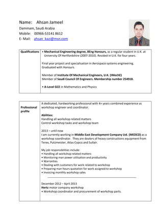 Name: Ahsan Jameel
Dammam, Saudi Arabia
Mobile: 00966-53141 8612
E- Mail: ahsan_kazi@msn.com
Qualifications • Mechanical Engineering degree, BEng Honours, as a regular student in U.K. at
University Of Hertfordshire (2007-2010). Resided in U.K. for four years.
Final year project and specialisation in Aerospace systems engineering.
Graduated with Honours.
Member of Institute Of Mechanical Engineers, U.K. (IMechE)
Member of Saudi Council Of Engineers. Membership number 254918.
• A-Level GCE in Mathematics and Physics
Professional
profile
A dedicated, hardworking professional with 4+ years combined experience as
workshop engineer and coordinator.
Abilities:
Handling all workshop related matters
Control workshop tasks and workshop team
2013 – until now
I am currently working in Middle East Development Company Ltd. (MEDCO) as a
workshop coordinator. They are dealers of heavy constructions equipment from
Terex, Putzmeister, Atlas Copco and Sullair.
My job responsibilities include:
• Handling all workshop related matters
• Monitoring man power utilisation and productivity
• Warranties
• Dealing with customers for work related to workshop
• Preparing man hours quotation for work assigned to workshop
• Invoicing monthly workshop sales
__________________________________________________________
December 2012 – April 2013
Hertz motor company workshop
• Workshop coordinator and procurement of workshop parts.
 