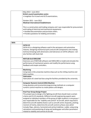 May 2013 – June 2013
British council examination centre
• Invigilator for A-Level and IELTS examinations.
October 2011 - June 2012
Medmak International Establishment
This is a construction and trading company and I was responsible for procurement
and trading of electrical and mechanical equipments.
• Handled documentation and purchase orders.
• Provide quotations for bidding and tenders.
Skills
CATIA V5
CATIA V5 is a designing software used in the aerospace and automotive
industry. Designing mechanical parts and aircraft components and creating
technical drawings with dimensions and tolerances on CATIA software. I am
also familiar with Auto Cad.
MATLAB And SIMULINK
Extensive use of MATLAB software and SIMULINK to model and simulate the
performance of mechanical systems and modify the performance using
feedback and simple controllers.
Machining
Using tools in the university machine shop such as the milling machine and
lathe machine.
Fabrication
Fabrication of a steel tool box using the facilities provided by the university.
Computer Numeric Control (CNC) Machine
Using absolute and incremental programming methods on a computer
numeric control machine to create patters and designs.
Final Year Group Design Project
This project was to design a fire fighting aircraft that should meet a certain
criteria and CS-25 standards. Different aircraft engineering aspects were
assigned to individual members of the group of eight students in one group. I
was responsible for the “stability and control” of aircraft, which required to
determine aircraft stability factors such as aircraft centre of gravity, pitching
moment of inertia, determine the aircraft control surfaces sizes which
includes flaps, ailerons, horizontal and vertical stabiliser, rudder, wing sizing
calculations and positioning of wing and landing gear and other parameters
related to stability and control of aircraft.
 