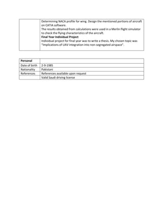 Determining NACA profile for wing. Design the mentioned portions of aircraft
on CATIA software.
The results obtained from calculations were used in a Merlin flight simulator
to check the flying characteristics of the aircraft.
Final Year Individual Project
Individual project for final year was to write a thesis. My chosen topic was
“Implications of UAV integration into non-segregated airspace”.
Personal
Date of birth 2-9-1985
Nationality Pakistani
References References available upon request
Valid Saudi driving license
 
