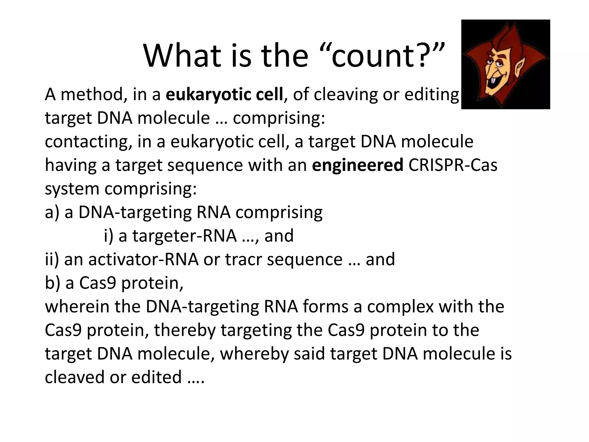 What is the “count?”
A method, in a eukaryotic cell, of cleaving or editing a
target DNA molecule … comprising:
contacting, in a eukaryotic cell, a target DNA molecule
having a target sequence with an engineered CRISPR-Cas
system comprising:
a) a DNA-targeting RNA comprising
i) a targeter-RNA …, and
ii) an activator-RNA or tracr sequence … and
b) a Cas9 protein,
wherein the DNA-targeting RNA forms a complex with the
Cas9 protein, thereby targeting the Cas9 protein to the
target DNA molecule, whereby said target DNA molecule is
cleaved or edited ….
 