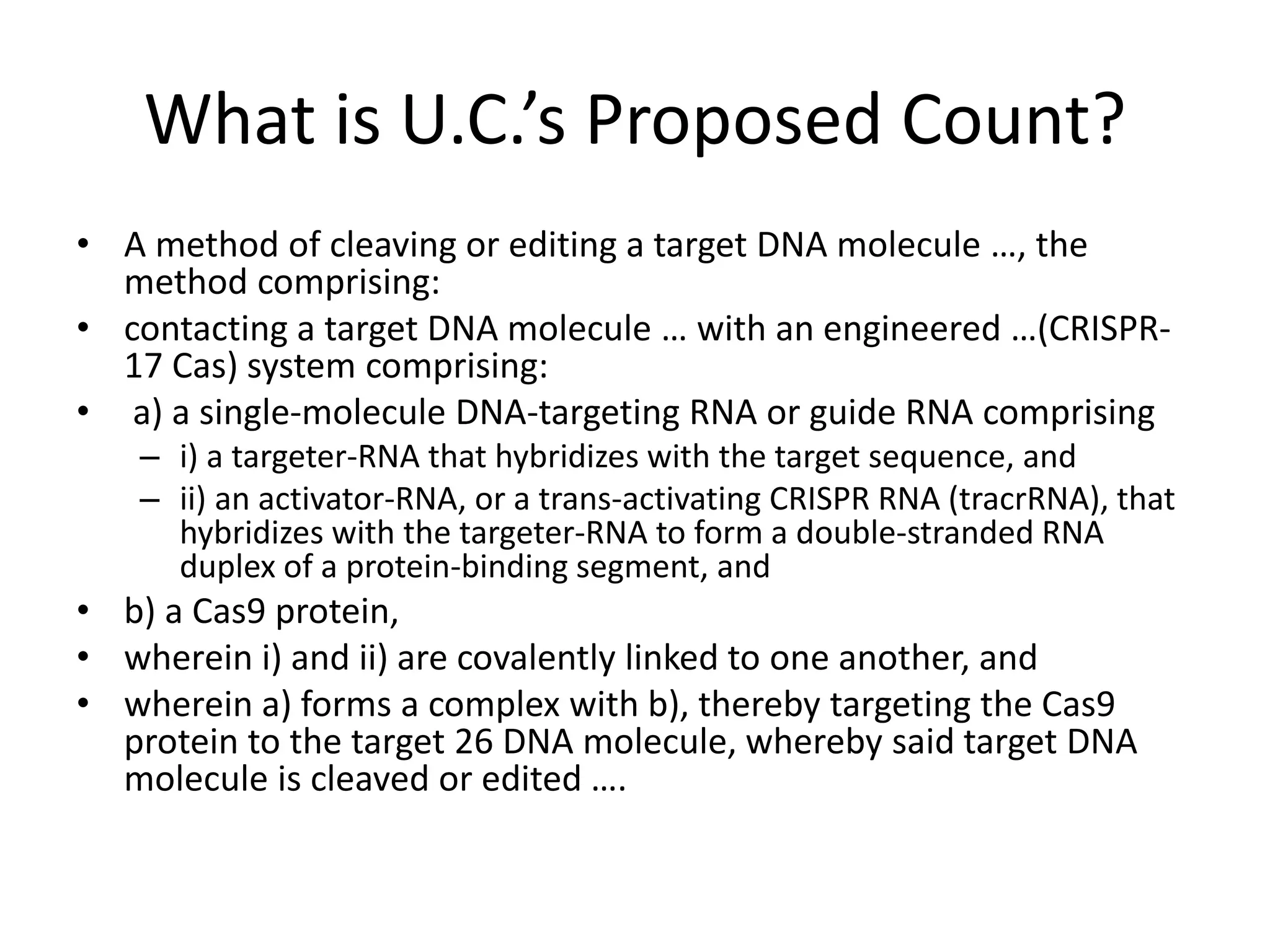 What is U.C.’s Proposed Count?
• A method of cleaving or editing a target DNA molecule …, the
method comprising:
• contacting a target DNA molecule … with an engineered …(CRISPR-
17 Cas) system comprising:
• a) a single-molecule DNA-targeting RNA or guide RNA comprising
– i) a targeter-RNA that hybridizes with the target sequence, and
– ii) an activator-RNA, or a trans-activating CRISPR RNA (tracrRNA), that
hybridizes with the targeter-RNA to form a double-stranded RNA
duplex of a protein-binding segment, and
• b) a Cas9 protein,
• wherein i) and ii) are covalently linked to one another, and
• wherein a) forms a complex with b), thereby targeting the Cas9
protein to the target 26 DNA molecule, whereby said target DNA
molecule is cleaved or edited ….
 