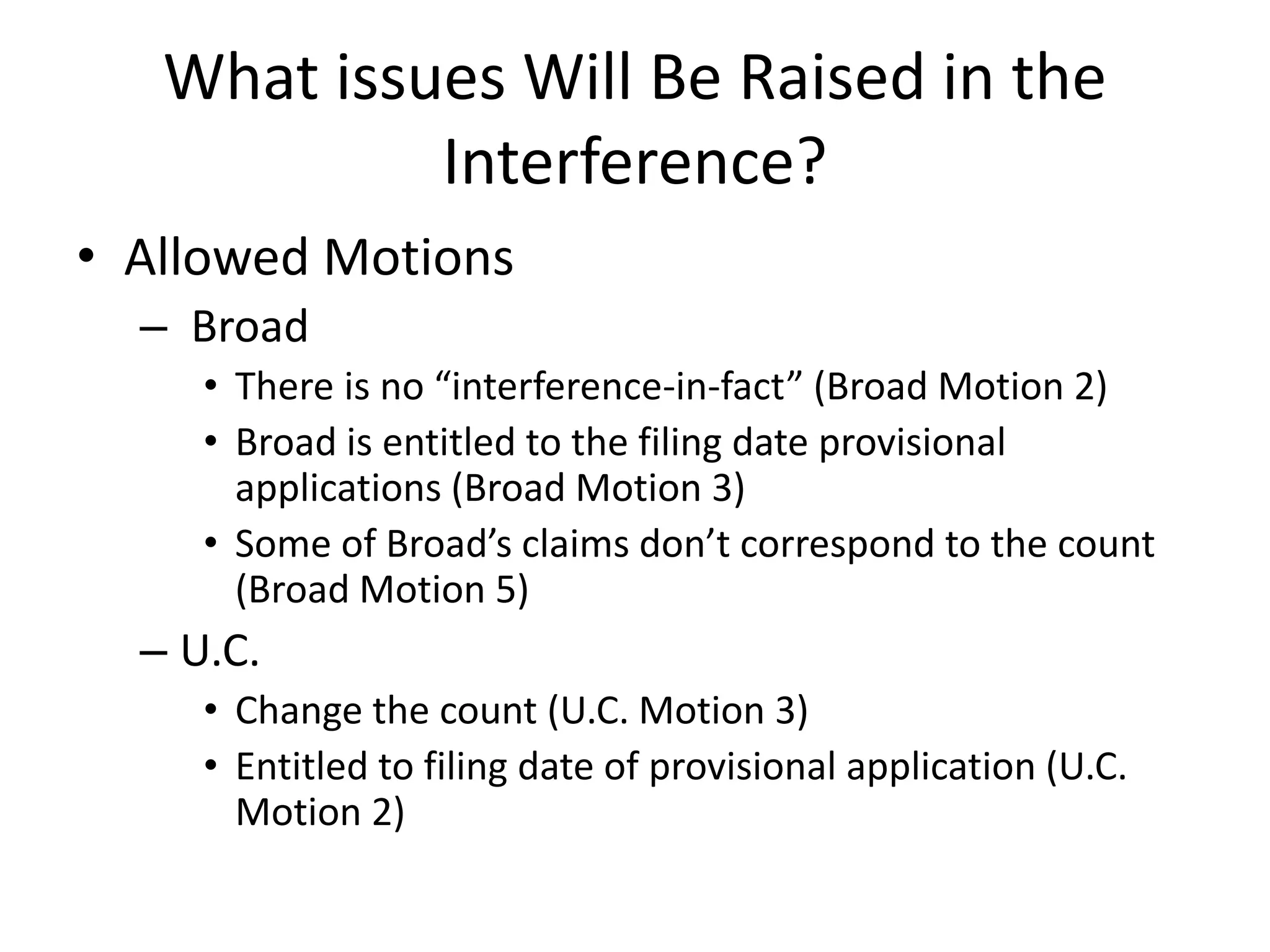 What issues Will Be Raised in the
Interference?
• Allowed Motions
– Broad
• There is no “interference-in-fact” (Broad Motion 2)
• Broad is entitled to the filing date provisional
applications (Broad Motion 3)
• Some of Broad’s claims don’t correspond to the count
(Broad Motion 5)
– U.C.
• Change the count (U.C. Motion 3)
• Entitled to filing date of provisional application (U.C.
Motion 2)
 