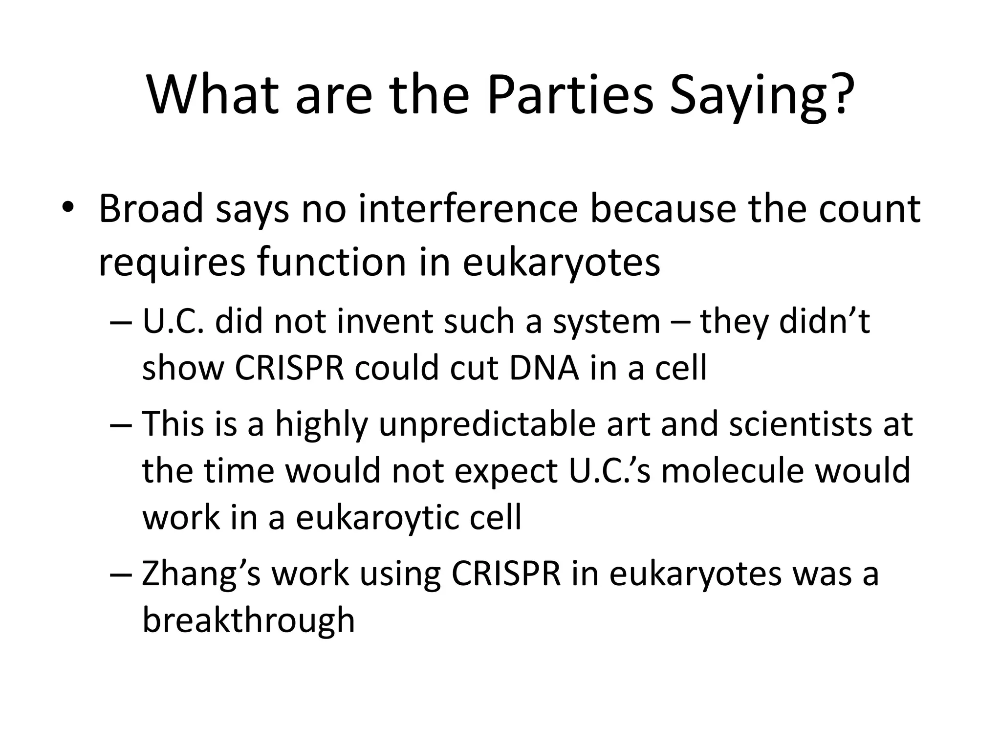 What are the Parties Saying?
• Broad says no interference because the count
requires function in eukaryotes
– U.C. did not invent such a system – they didn’t
show CRISPR could cut DNA in a cell
– This is a highly unpredictable art and scientists at
the time would not expect U.C.’s molecule would
work in a eukaroytic cell
– Zhang’s work using CRISPR in eukaryotes was a
breakthrough
 