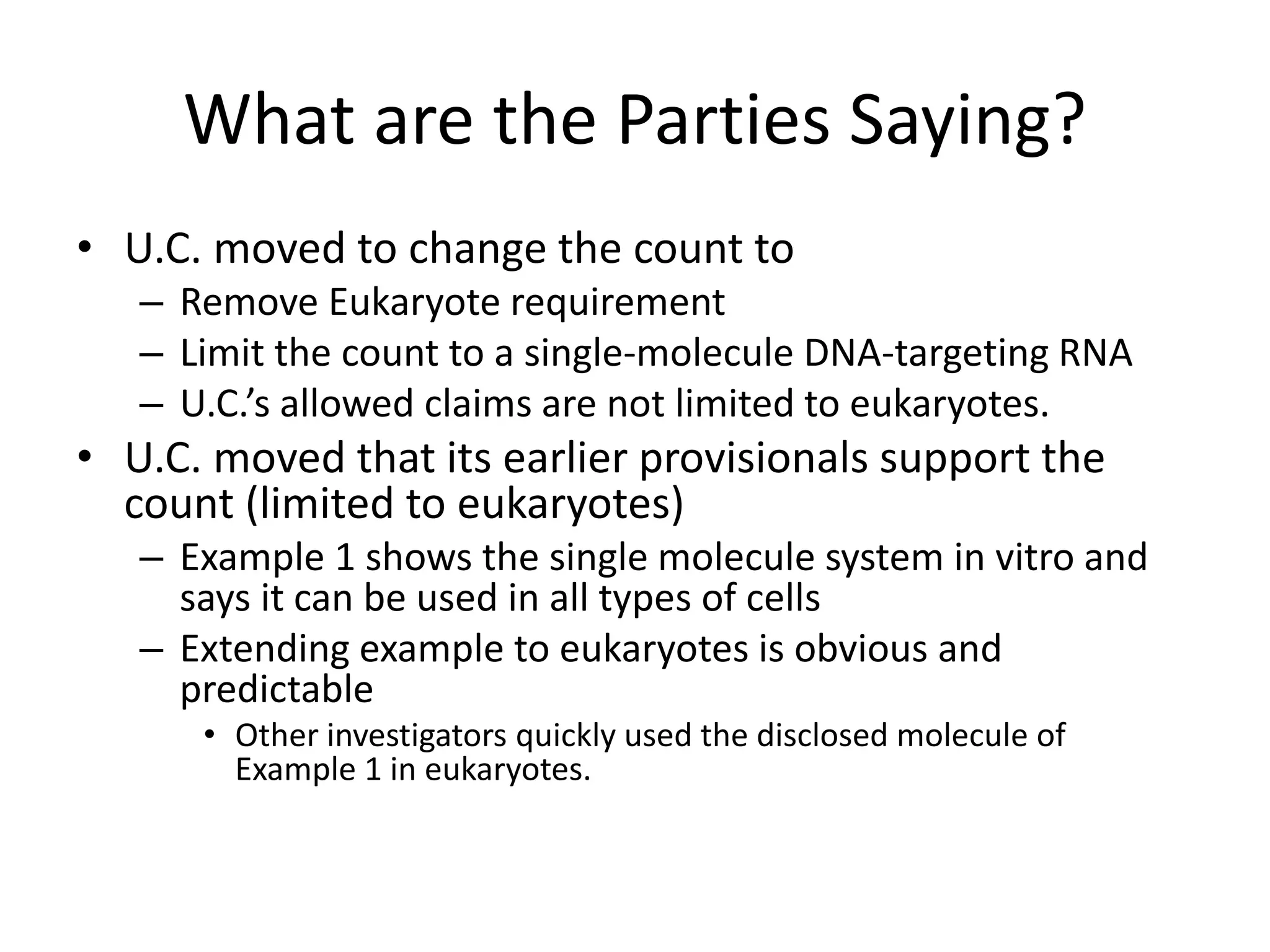 What are the Parties Saying?
• U.C. moved to change the count to
– Remove Eukaryote requirement
– Limit the count to a single-molecule DNA-targeting RNA
– U.C.’s allowed claims are not limited to eukaryotes.
• U.C. moved that its earlier provisionals support the
count (limited to eukaryotes)
– Example 1 shows the single molecule system in vitro and
says it can be used in all types of cells
– Extending example to eukaryotes is obvious and
predictable
• Other investigators quickly used the disclosed molecule of
Example 1 in eukaryotes.
 
