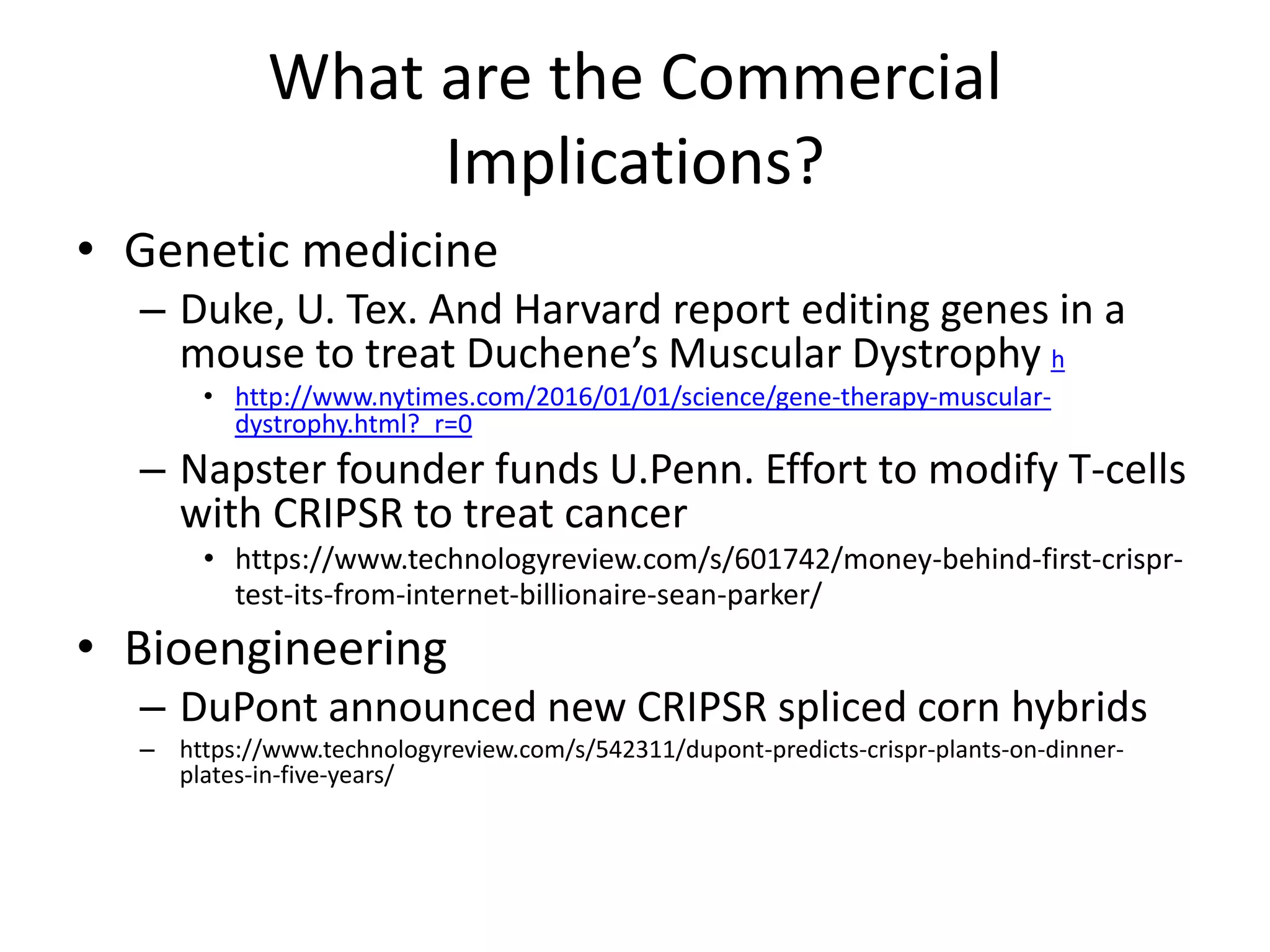 What are the Commercial
Implications?
• Genetic medicine
– Duke, U. Tex. And Harvard report editing genes in a
mouse to treat Duchene’s Muscular Dystrophy h
• http://www.nytimes.com/2016/01/01/science/gene-therapy-muscular-
dystrophy.html?_r=0
– Napster founder funds U.Penn. Effort to modify T-cells
with CRIPSR to treat cancer
• https://www.technologyreview.com/s/601742/money-behind-first-crispr-
test-its-from-internet-billionaire-sean-parker/
• Bioengineering
– DuPont announced new CRIPSR spliced corn hybrids
– https://www.technologyreview.com/s/542311/dupont-predicts-crispr-plants-on-dinner-
plates-in-five-years/
 