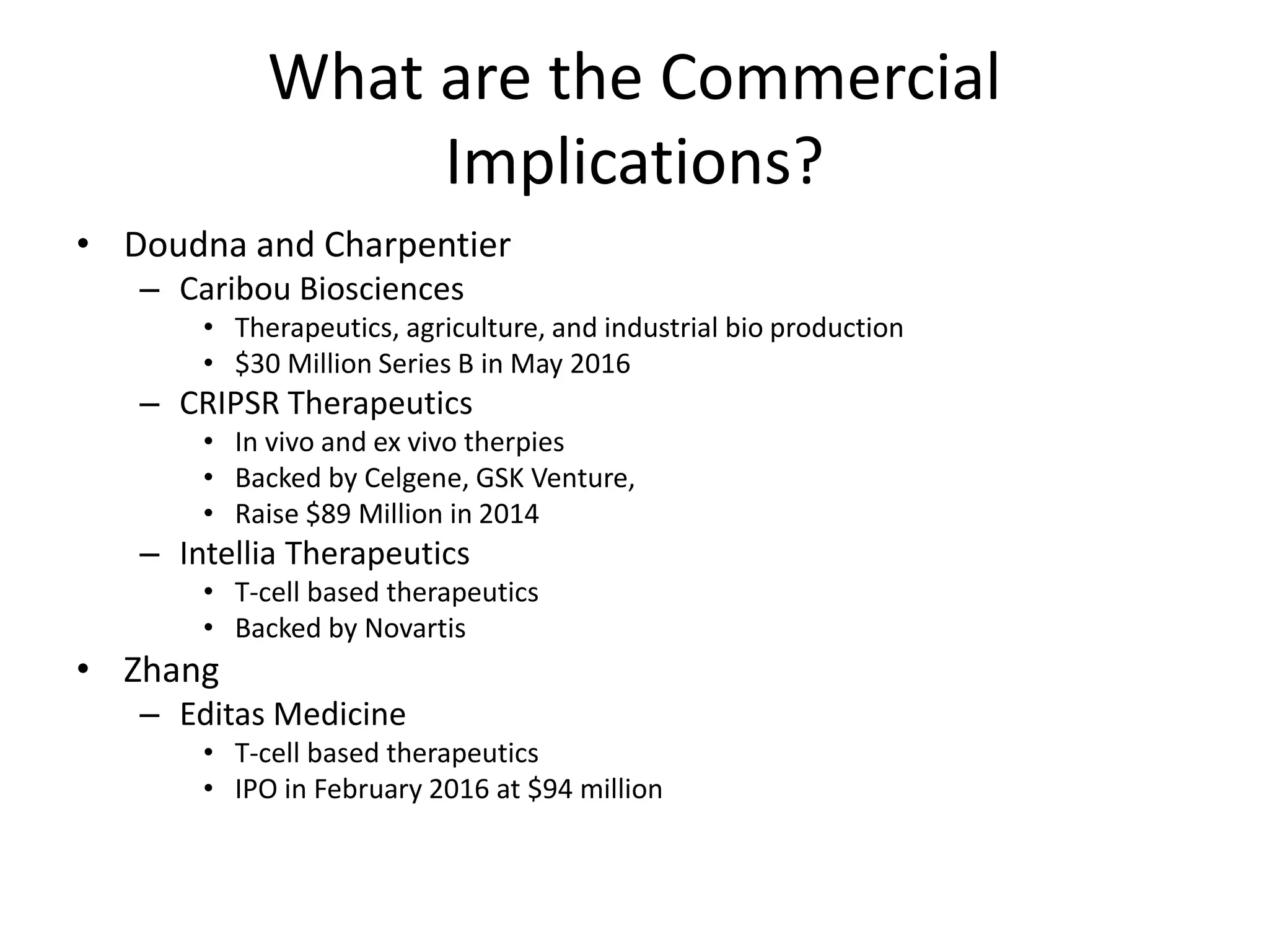 What are the Commercial
Implications?
• Doudna and Charpentier
– Caribou Biosciences
• Therapeutics, agriculture, and industrial bio production
• $30 Million Series B in May 2016
– CRIPSR Therapeutics
• In vivo and ex vivo therpies
• Backed by Celgene, GSK Venture,
• Raise $89 Million in 2014
– Intellia Therapeutics
• T-cell based therapeutics
• Backed by Novartis
• Zhang
– Editas Medicine
• T-cell based therapeutics
• IPO in February 2016 at $94 million
 