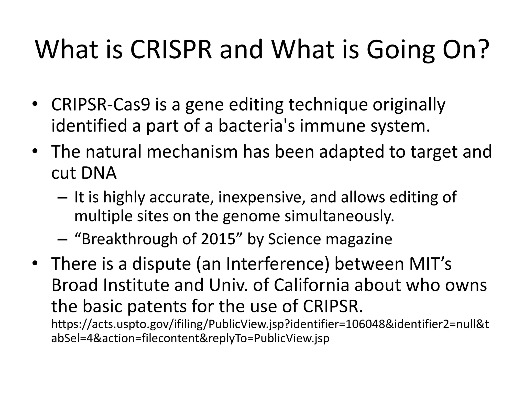 What is CRISPR and What is Going On?
• CRIPSR-Cas9 is a gene editing technique originally
identified a part of a bacteria's immune system.
• The natural mechanism has been adapted to target and
cut DNA
– It is highly accurate, inexpensive, and allows editing of
multiple sites on the genome simultaneously.
– “Breakthrough of 2015” by Science magazine
• There is a dispute (an Interference) between MIT’s
Broad Institute and Univ. of California about who owns
the basic patents for the use of CRIPSR.
https://acts.uspto.gov/ifiling/PublicView.jsp?identifier=106048&identifier2=null&t
abSel=4&action=filecontent&replyTo=PublicView.jsp
 