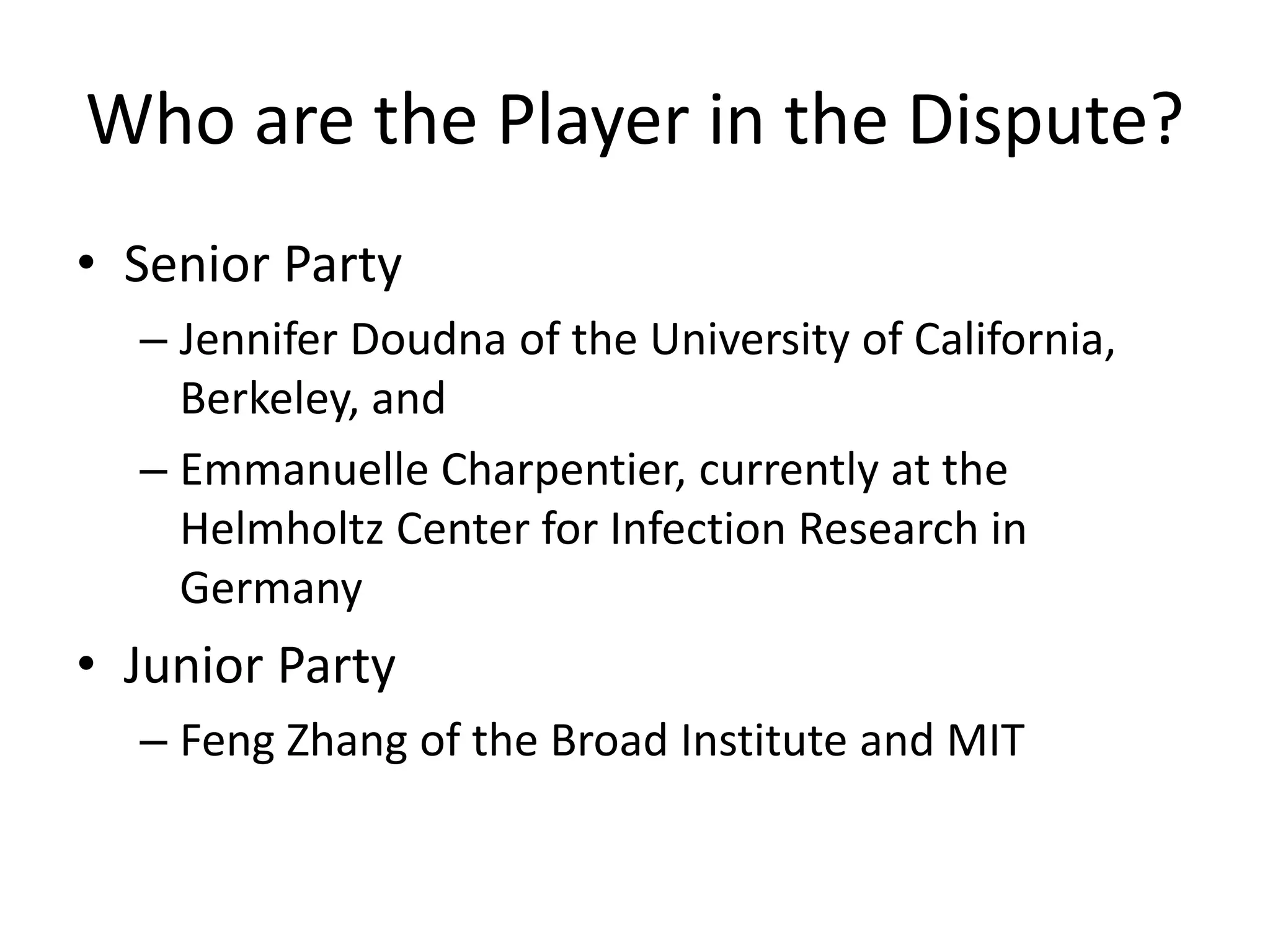 Who are the Player in the Dispute?
• Senior Party
– Jennifer Doudna of the University of California,
Berkeley, and
– Emmanuelle Charpentier, currently at the
Helmholtz Center for Infection Research in
Germany
• Junior Party
– Feng Zhang of the Broad Institute and MIT
 