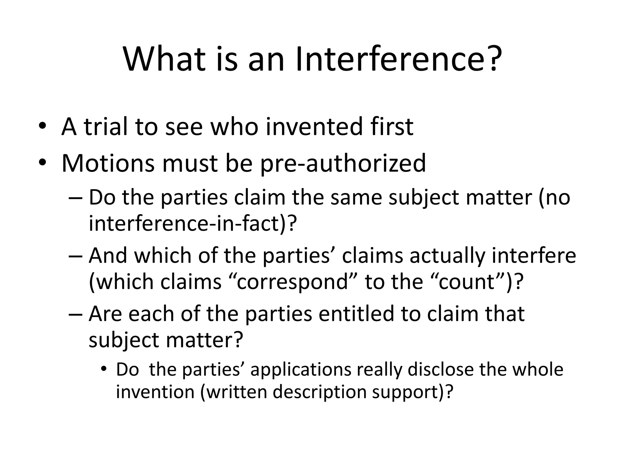 What is an Interference?
• A trial to see who invented first
• Motions must be pre-authorized
– Do the parties claim the same subject matter (no
interference-in-fact)?
– And which of the parties’ claims actually interfere
(which claims “correspond” to the “count”)?
– Are each of the parties entitled to claim that
subject matter?
• Do the parties’ applications really disclose the whole
invention (written description support)?
 
