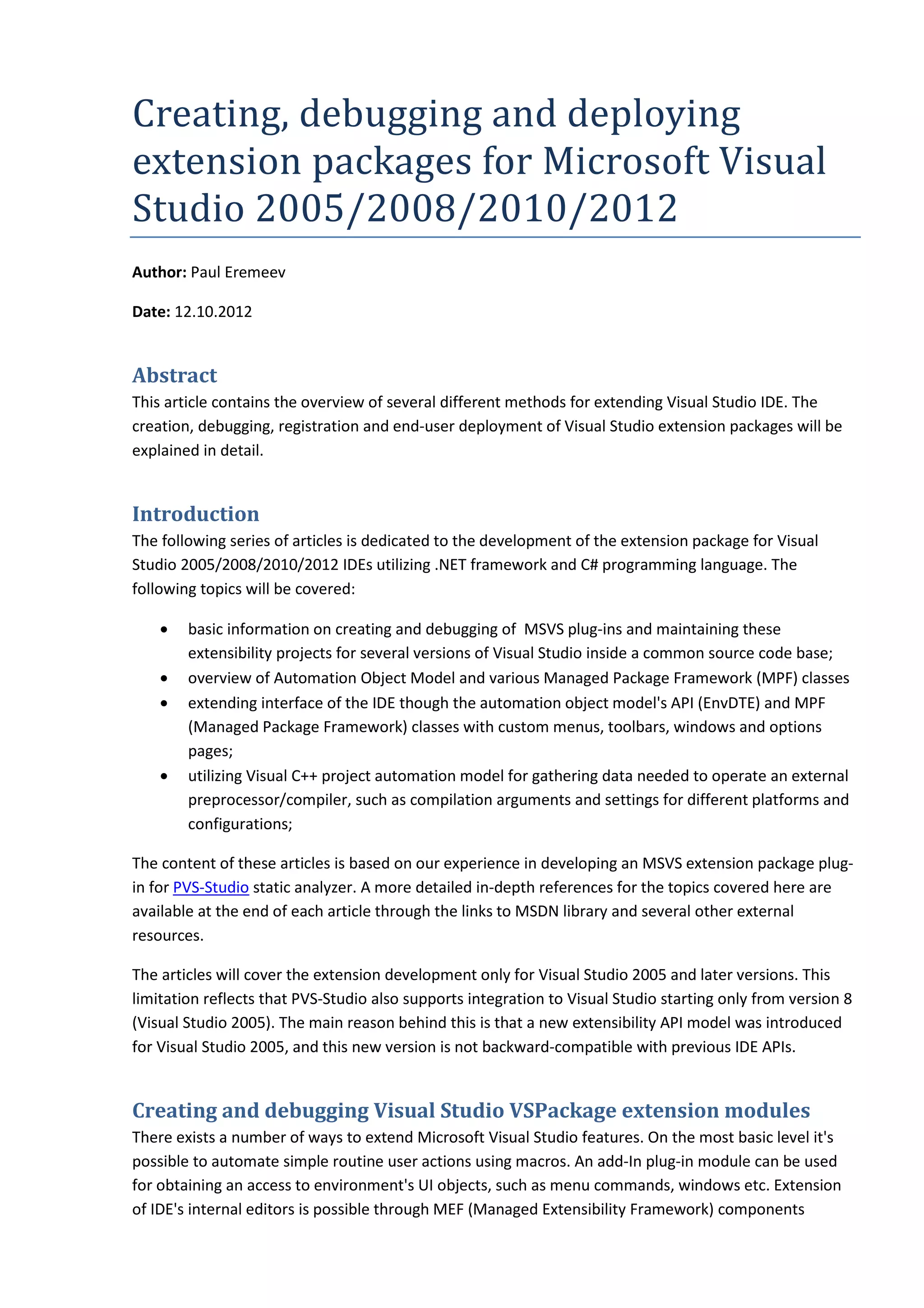 Creating,	debugging	and	deploying	
extension	packages	for	Microsoft	Visual	
Studio	2005/2008/2010/2012
Author: Paul Eremeev
Date: 12.10.2012
Abstract
This article contains the overview of several different methods for extending Visual Studio IDE. The
creation, debugging, registration and end-user deployment of Visual Studio extension packages will be
explained in detail.
Introduction
The following series of articles is dedicated to the development of the extension package for Visual
Studio 2005/2008/2010/2012 IDEs utilizing .NET framework and C# programming language. The
following topics will be covered:
• basic information on creating and debugging of MSVS plug-ins and maintaining these
extensibility projects for several versions of Visual Studio inside a common source code base;
• overview of Automation Object Model and various Managed Package Framework (MPF) classes
• extending interface of the IDE though the automation object model's API (EnvDTE) and MPF
(Managed Package Framework) classes with custom menus, toolbars, windows and options
pages;
• utilizing Visual C++ project automation model for gathering data needed to operate an external
preprocessor/compiler, such as compilation arguments and settings for different platforms and
configurations;
The content of these articles is based on our experience in developing an MSVS extension package plug-
in for PVS-Studio static analyzer. A more detailed in-depth references for the topics covered here are
available at the end of each article through the links to MSDN library and several other external
resources.
The articles will cover the extension development only for Visual Studio 2005 and later versions. This
limitation reflects that PVS-Studio also supports integration to Visual Studio starting only from version 8
(Visual Studio 2005). The main reason behind this is that a new extensibility API model was introduced
for Visual Studio 2005, and this new version is not backward-compatible with previous IDE APIs.
Creating and debugging Visual Studio VSPackage extension modules
There exists a number of ways to extend Microsoft Visual Studio features. On the most basic level it's
possible to automate simple routine user actions using macros. An add-In plug-in module can be used
for obtaining an access to environment's UI objects, such as menu commands, windows etc. Extension
of IDE's internal editors is possible through MEF (Managed Extensibility Framework) components
 