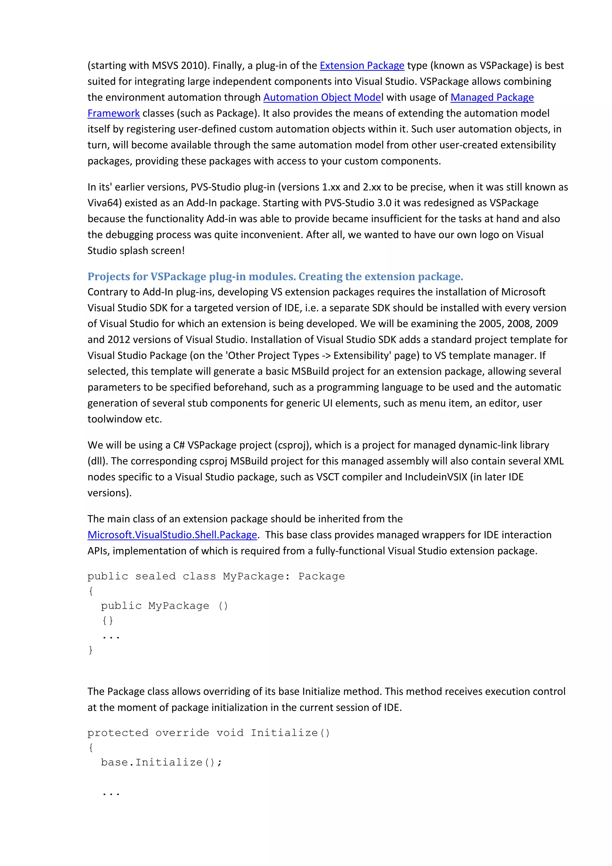 (starting with MSVS 2010). Finally, a plug-in of the Extension Package type (known as VSPackage) is best
suited for integrating large independent components into Visual Studio. VSPackage allows combining
the environment automation through Automation Object Model with usage of Managed Package
Framework classes (such as Package). It also provides the means of extending the automation model
itself by registering user-defined custom automation objects within it. Such user automation objects, in
turn, will become available through the same automation model from other user-created extensibility
packages, providing these packages with access to your custom components.
In its' earlier versions, PVS-Studio plug-in (versions 1.xx and 2.xx to be precise, when it was still known as
Viva64) existed as an Add-In package. Starting with PVS-Studio 3.0 it was redesigned as VSPackage
because the functionality Add-in was able to provide became insufficient for the tasks at hand and also
the debugging process was quite inconvenient. After all, we wanted to have our own logo on Visual
Studio splash screen!
Projects for VSPackage plug-in modules. Creating the extension package.
Contrary to Add-In plug-ins, developing VS extension packages requires the installation of Microsoft
Visual Studio SDK for a targeted version of IDE, i.e. a separate SDK should be installed with every version
of Visual Studio for which an extension is being developed. We will be examining the 2005, 2008, 2009
and 2012 versions of Visual Studio. Installation of Visual Studio SDK adds a standard project template for
Visual Studio Package (on the 'Other Project Types -> Extensibility' page) to VS template manager. If
selected, this template will generate a basic MSBuild project for an extension package, allowing several
parameters to be specified beforehand, such as a programming language to be used and the automatic
generation of several stub components for generic UI elements, such as menu item, an editor, user
toolwindow etc.
We will be using a C# VSPackage project (csproj), which is a project for managed dynamic-link library
(dll). The corresponding csproj MSBuild project for this managed assembly will also contain several XML
nodes specific to a Visual Studio package, such as VSCT compiler and IncludeinVSIX (in later IDE
versions).
The main class of an extension package should be inherited from the
Microsoft.VisualStudio.Shell.Package. This base class provides managed wrappers for IDE interaction
APIs, implementation of which is required from a fully-functional Visual Studio extension package.
public sealed class MyPackage: Package
{
public MyPackage ()
{}
...
}
The Package class allows overriding of its base Initialize method. This method receives execution control
at the moment of package initialization in the current session of IDE.
protected override void Initialize()
{
base.Initialize();
...
 