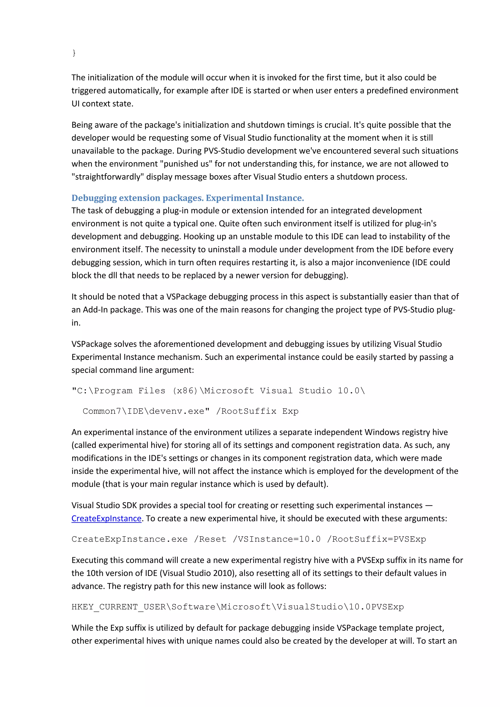 }
The initialization of the module will occur when it is invoked for the first time, but it also could be
triggered automatically, for example after IDE is started or when user enters a predefined environment
UI context state.
Being aware of the package's initialization and shutdown timings is crucial. It's quite possible that the
developer would be requesting some of Visual Studio functionality at the moment when it is still
unavailable to the package. During PVS-Studio development we've encountered several such situations
when the environment "punished us" for not understanding this, for instance, we are not allowed to
"straightforwardly" display message boxes after Visual Studio enters a shutdown process.
Debugging extension packages. Experimental Instance.
The task of debugging a plug-in module or extension intended for an integrated development
environment is not quite a typical one. Quite often such environment itself is utilized for plug-in's
development and debugging. Hooking up an unstable module to this IDE can lead to instability of the
environment itself. The necessity to uninstall a module under development from the IDE before every
debugging session, which in turn often requires restarting it, is also a major inconvenience (IDE could
block the dll that needs to be replaced by a newer version for debugging).
It should be noted that a VSPackage debugging process in this aspect is substantially easier than that of
an Add-In package. This was one of the main reasons for changing the project type of PVS-Studio plug-
in.
VSPackage solves the aforementioned development and debugging issues by utilizing Visual Studio
Experimental Instance mechanism. Such an experimental instance could be easily started by passing a
special command line argument:
"C:Program Files (x86)Microsoft Visual Studio 10.0
Common7IDEdevenv.exe" /RootSuffix Exp
An experimental instance of the environment utilizes a separate independent Windows registry hive
(called experimental hive) for storing all of its settings and component registration data. As such, any
modifications in the IDE's settings or changes in its component registration data, which were made
inside the experimental hive, will not affect the instance which is employed for the development of the
module (that is your main regular instance which is used by default).
Visual Studio SDK provides a special tool for creating or resetting such experimental instances —
CreateExpInstance. To create a new experimental hive, it should be executed with these arguments:
CreateExpInstance.exe /Reset /VSInstance=10.0 /RootSuffix=PVSExp
Executing this command will create a new experimental registry hive with a PVSExp suffix in its name for
the 10th version of IDE (Visual Studio 2010), also resetting all of its settings to their default values in
advance. The registry path for this new instance will look as follows:
HKEY_CURRENT_USERSoftwareMicrosoftVisualStudio10.0PVSExp
While the Exp suffix is utilized by default for package debugging inside VSPackage template project,
other experimental hives with unique names could also be created by the developer at will. To start an
 