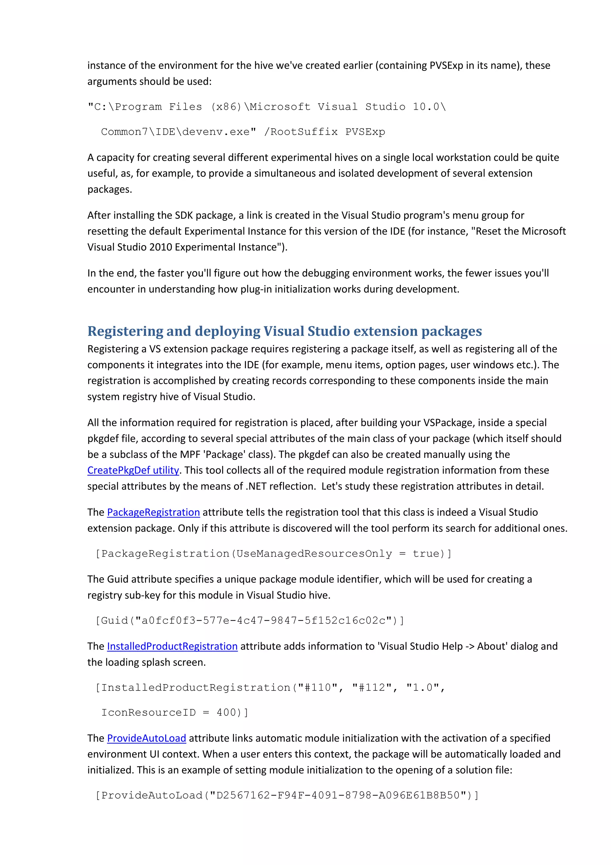instance of the environment for the hive we've created earlier (containing PVSExp in its name), these
arguments should be used:
"C:Program Files (x86)Microsoft Visual Studio 10.0
Common7IDEdevenv.exe" /RootSuffix PVSExp
A capacity for creating several different experimental hives on a single local workstation could be quite
useful, as, for example, to provide a simultaneous and isolated development of several extension
packages.
After installing the SDK package, a link is created in the Visual Studio program's menu group for
resetting the default Experimental Instance for this version of the IDE (for instance, "Reset the Microsoft
Visual Studio 2010 Experimental Instance").
In the end, the faster you'll figure out how the debugging environment works, the fewer issues you'll
encounter in understanding how plug-in initialization works during development.
Registering and deploying Visual Studio extension packages
Registering a VS extension package requires registering a package itself, as well as registering all of the
components it integrates into the IDE (for example, menu items, option pages, user windows etc.). The
registration is accomplished by creating records corresponding to these components inside the main
system registry hive of Visual Studio.
All the information required for registration is placed, after building your VSPackage, inside a special
pkgdef file, according to several special attributes of the main class of your package (which itself should
be a subclass of the MPF 'Package' class). The pkgdef can also be created manually using the
CreatePkgDef utility. This tool collects all of the required module registration information from these
special attributes by the means of .NET reflection. Let's study these registration attributes in detail.
The PackageRegistration attribute tells the registration tool that this class is indeed a Visual Studio
extension package. Only if this attribute is discovered will the tool perform its search for additional ones.
[PackageRegistration(UseManagedResourcesOnly = true)]
The Guid attribute specifies a unique package module identifier, which will be used for creating a
registry sub-key for this module in Visual Studio hive.
[Guid("a0fcf0f3-577e-4c47-9847-5f152c16c02c")]
The InstalledProductRegistration attribute adds information to 'Visual Studio Help -> About' dialog and
the loading splash screen.
[InstalledProductRegistration("#110", "#112", "1.0",
IconResourceID = 400)]
The ProvideAutoLoad attribute links automatic module initialization with the activation of a specified
environment UI context. When a user enters this context, the package will be automatically loaded and
initialized. This is an example of setting module initialization to the opening of a solution file:
[ProvideAutoLoad("D2567162-F94F-4091-8798-A096E61B8B50")]
 