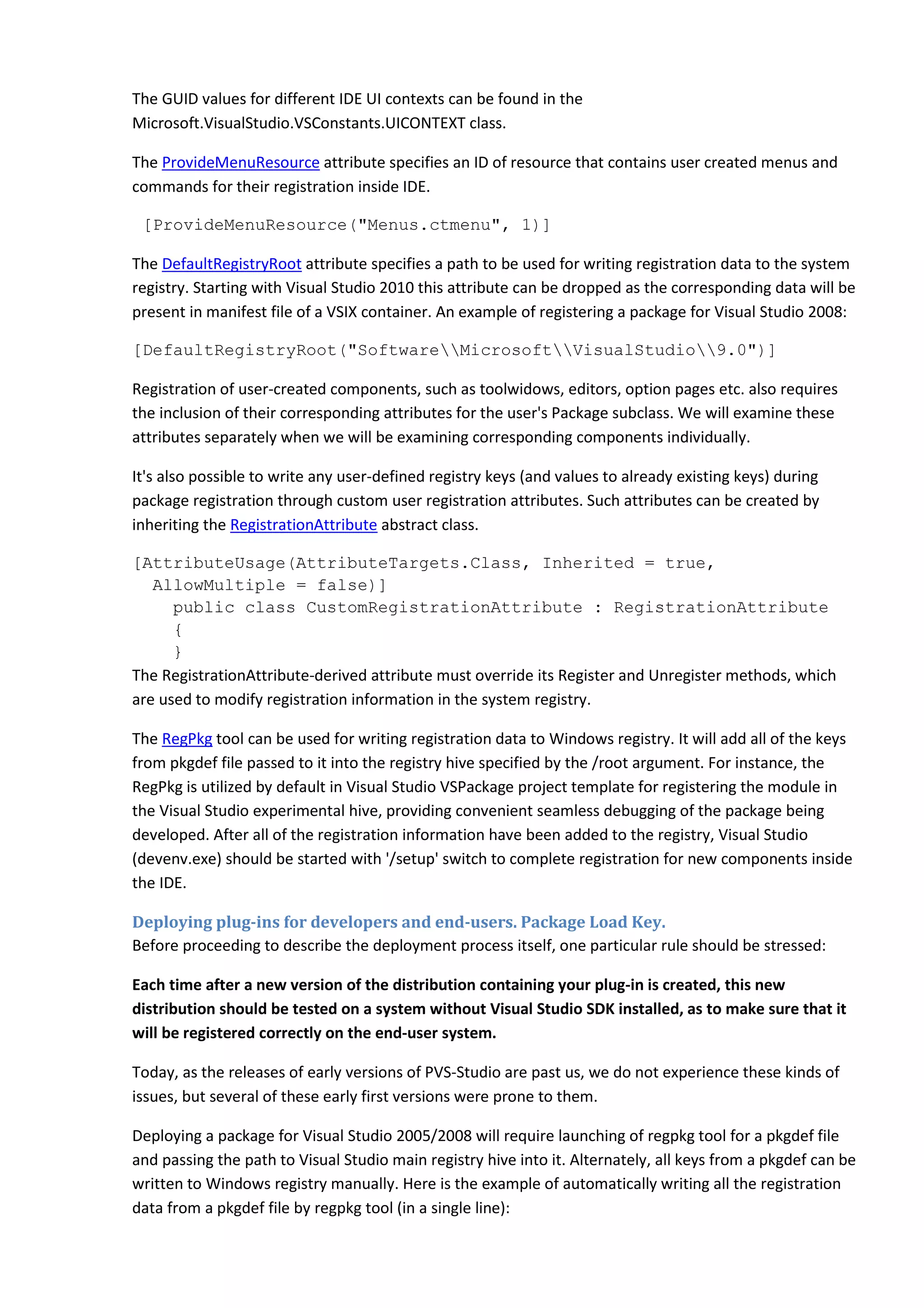 The GUID values for different IDE UI contexts can be found in the
Microsoft.VisualStudio.VSConstants.UICONTEXT class.
The ProvideMenuResource attribute specifies an ID of resource that contains user created menus and
commands for their registration inside IDE.
[ProvideMenuResource("Menus.ctmenu", 1)]
The DefaultRegistryRoot attribute specifies a path to be used for writing registration data to the system
registry. Starting with Visual Studio 2010 this attribute can be dropped as the corresponding data will be
present in manifest file of a VSIX container. An example of registering a package for Visual Studio 2008:
[DefaultRegistryRoot("SoftwareMicrosoftVisualStudio9.0")]
Registration of user-created components, such as toolwidows, editors, option pages etc. also requires
the inclusion of their corresponding attributes for the user's Package subclass. We will examine these
attributes separately when we will be examining corresponding components individually.
It's also possible to write any user-defined registry keys (and values to already existing keys) during
package registration through custom user registration attributes. Such attributes can be created by
inheriting the RegistrationAttribute abstract class.
[AttributeUsage(AttributeTargets.Class, Inherited = true,
AllowMultiple = false)]
public class CustomRegistrationAttribute : RegistrationAttribute
{
}
The RegistrationAttribute-derived attribute must override its Register and Unregister methods, which
are used to modify registration information in the system registry.
The RegPkg tool can be used for writing registration data to Windows registry. It will add all of the keys
from pkgdef file passed to it into the registry hive specified by the /root argument. For instance, the
RegPkg is utilized by default in Visual Studio VSPackage project template for registering the module in
the Visual Studio experimental hive, providing convenient seamless debugging of the package being
developed. After all of the registration information have been added to the registry, Visual Studio
(devenv.exe) should be started with '/setup' switch to complete registration for new components inside
the IDE.
Deploying plug-ins for developers and end-users. Package Load Key.
Before proceeding to describe the deployment process itself, one particular rule should be stressed:
Each time after a new version of the distribution containing your plug-in is created, this new
distribution should be tested on a system without Visual Studio SDK installed, as to make sure that it
will be registered correctly on the end-user system.
Today, as the releases of early versions of PVS-Studio are past us, we do not experience these kinds of
issues, but several of these early first versions were prone to them.
Deploying a package for Visual Studio 2005/2008 will require launching of regpkg tool for a pkgdef file
and passing the path to Visual Studio main registry hive into it. Alternately, all keys from a pkgdef can be
written to Windows registry manually. Here is the example of automatically writing all the registration
data from a pkgdef file by regpkg tool (in a single line):
 