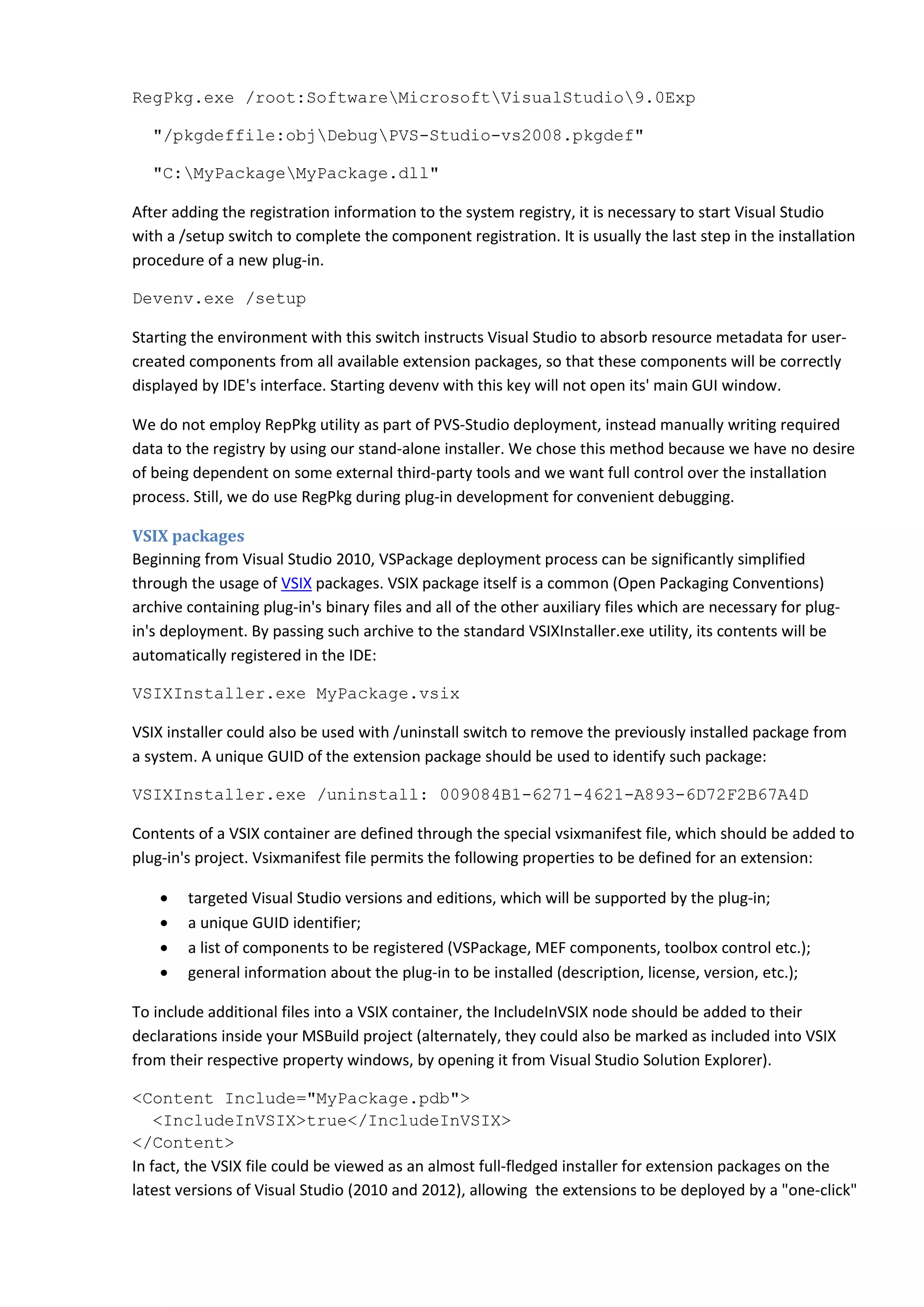 RegPkg.exe /root:SoftwareMicrosoftVisualStudio9.0Exp
"/pkgdeffile:objDebugPVS-Studio-vs2008.pkgdef"
"C:MyPackageMyPackage.dll"
After adding the registration information to the system registry, it is necessary to start Visual Studio
with a /setup switch to complete the component registration. It is usually the last step in the installation
procedure of a new plug-in.
Devenv.exe /setup
Starting the environment with this switch instructs Visual Studio to absorb resource metadata for user-
created components from all available extension packages, so that these components will be correctly
displayed by IDE's interface. Starting devenv with this key will not open its' main GUI window.
We do not employ RepPkg utility as part of PVS-Studio deployment, instead manually writing required
data to the registry by using our stand-alone installer. We chose this method because we have no desire
of being dependent on some external third-party tools and we want full control over the installation
process. Still, we do use RegPkg during plug-in development for convenient debugging.
VSIX packages
Beginning from Visual Studio 2010, VSPackage deployment process can be significantly simplified
through the usage of VSIX packages. VSIX package itself is a common (Open Packaging Conventions)
archive containing plug-in's binary files and all of the other auxiliary files which are necessary for plug-
in's deployment. By passing such archive to the standard VSIXInstaller.exe utility, its contents will be
automatically registered in the IDE:
VSIXInstaller.exe MyPackage.vsix
VSIX installer could also be used with /uninstall switch to remove the previously installed package from
a system. A unique GUID of the extension package should be used to identify such package:
VSIXInstaller.exe /uninstall: 009084B1-6271-4621-A893-6D72F2B67A4D
Contents of a VSIX container are defined through the special vsixmanifest file, which should be added to
plug-in's project. Vsixmanifest file permits the following properties to be defined for an extension:
• targeted Visual Studio versions and editions, which will be supported by the plug-in;
• a unique GUID identifier;
• a list of components to be registered (VSPackage, MEF components, toolbox control etc.);
• general information about the plug-in to be installed (description, license, version, etc.);
To include additional files into a VSIX container, the IncludeInVSIX node should be added to their
declarations inside your MSBuild project (alternately, they could also be marked as included into VSIX
from their respective property windows, by opening it from Visual Studio Solution Explorer).
<Content Include="MyPackage.pdb">
<IncludeInVSIX>true</IncludeInVSIX>
</Content>
In fact, the VSIX file could be viewed as an almost full-fledged installer for extension packages on the
latest versions of Visual Studio (2010 and 2012), allowing the extensions to be deployed by a "one-click"
 