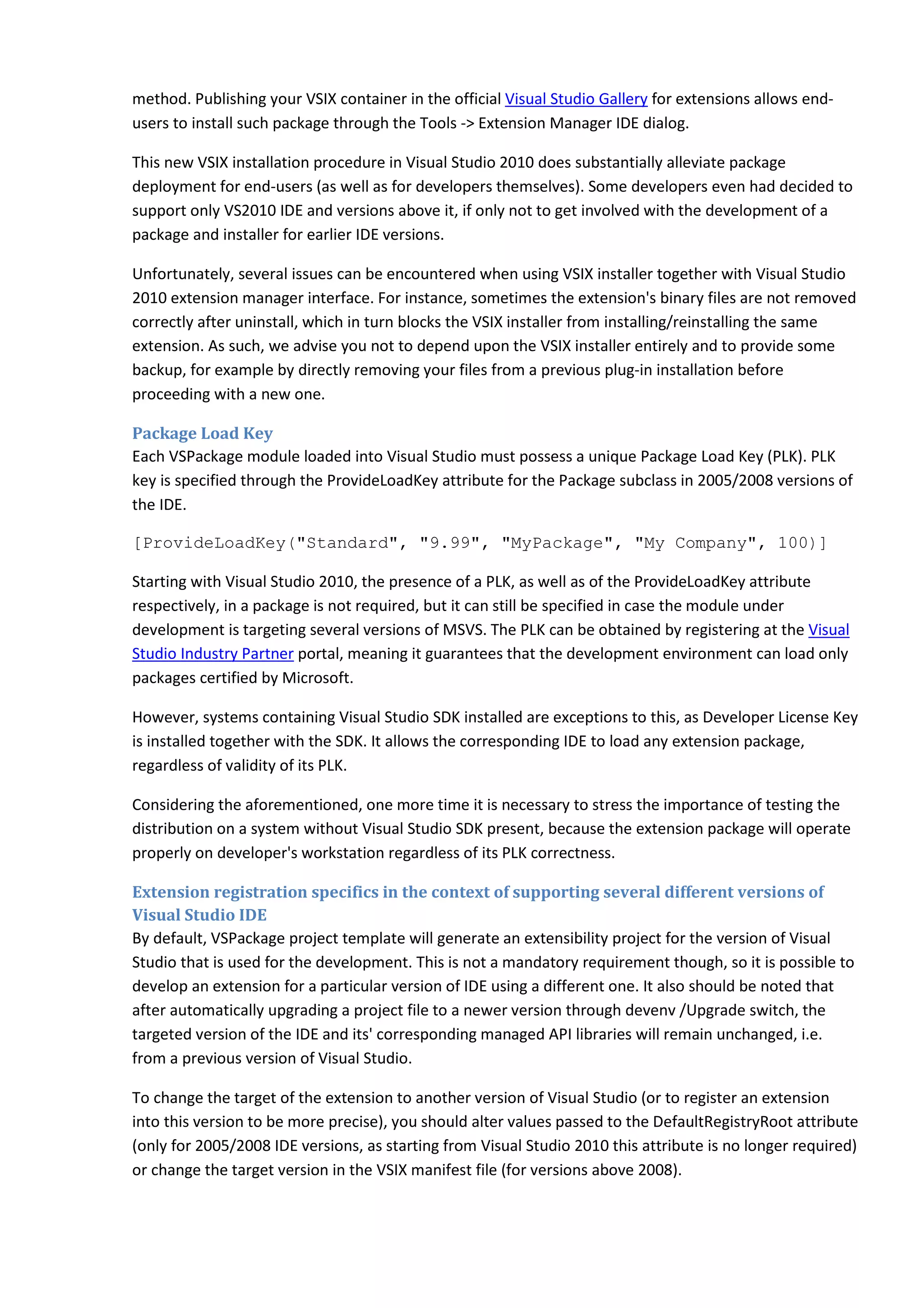method. Publishing your VSIX container in the official Visual Studio Gallery for extensions allows end-
users to install such package through the Tools -> Extension Manager IDE dialog.
This new VSIX installation procedure in Visual Studio 2010 does substantially alleviate package
deployment for end-users (as well as for developers themselves). Some developers even had decided to
support only VS2010 IDE and versions above it, if only not to get involved with the development of a
package and installer for earlier IDE versions.
Unfortunately, several issues can be encountered when using VSIX installer together with Visual Studio
2010 extension manager interface. For instance, sometimes the extension's binary files are not removed
correctly after uninstall, which in turn blocks the VSIX installer from installing/reinstalling the same
extension. As such, we advise you not to depend upon the VSIX installer entirely and to provide some
backup, for example by directly removing your files from a previous plug-in installation before
proceeding with a new one.
Package Load Key
Each VSPackage module loaded into Visual Studio must possess a unique Package Load Key (PLK). PLK
key is specified through the ProvideLoadKey attribute for the Package subclass in 2005/2008 versions of
the IDE.
[ProvideLoadKey("Standard", "9.99", "MyPackage", "My Company", 100)]
Starting with Visual Studio 2010, the presence of a PLK, as well as of the ProvideLoadKey attribute
respectively, in a package is not required, but it can still be specified in case the module under
development is targeting several versions of MSVS. The PLK can be obtained by registering at the Visual
Studio Industry Partner portal, meaning it guarantees that the development environment can load only
packages certified by Microsoft.
However, systems containing Visual Studio SDK installed are exceptions to this, as Developer License Key
is installed together with the SDK. It allows the corresponding IDE to load any extension package,
regardless of validity of its PLK.
Considering the aforementioned, one more time it is necessary to stress the importance of testing the
distribution on a system without Visual Studio SDK present, because the extension package will operate
properly on developer's workstation regardless of its PLK correctness.
Extension registration specifics in the context of supporting several different versions of
Visual Studio IDE
By default, VSPackage project template will generate an extensibility project for the version of Visual
Studio that is used for the development. This is not a mandatory requirement though, so it is possible to
develop an extension for a particular version of IDE using a different one. It also should be noted that
after automatically upgrading a project file to a newer version through devenv /Upgrade switch, the
targeted version of the IDE and its' corresponding managed API libraries will remain unchanged, i.e.
from a previous version of Visual Studio.
To change the target of the extension to another version of Visual Studio (or to register an extension
into this version to be more precise), you should alter values passed to the DefaultRegistryRoot attribute
(only for 2005/2008 IDE versions, as starting from Visual Studio 2010 this attribute is no longer required)
or change the target version in the VSIX manifest file (for versions above 2008).
 