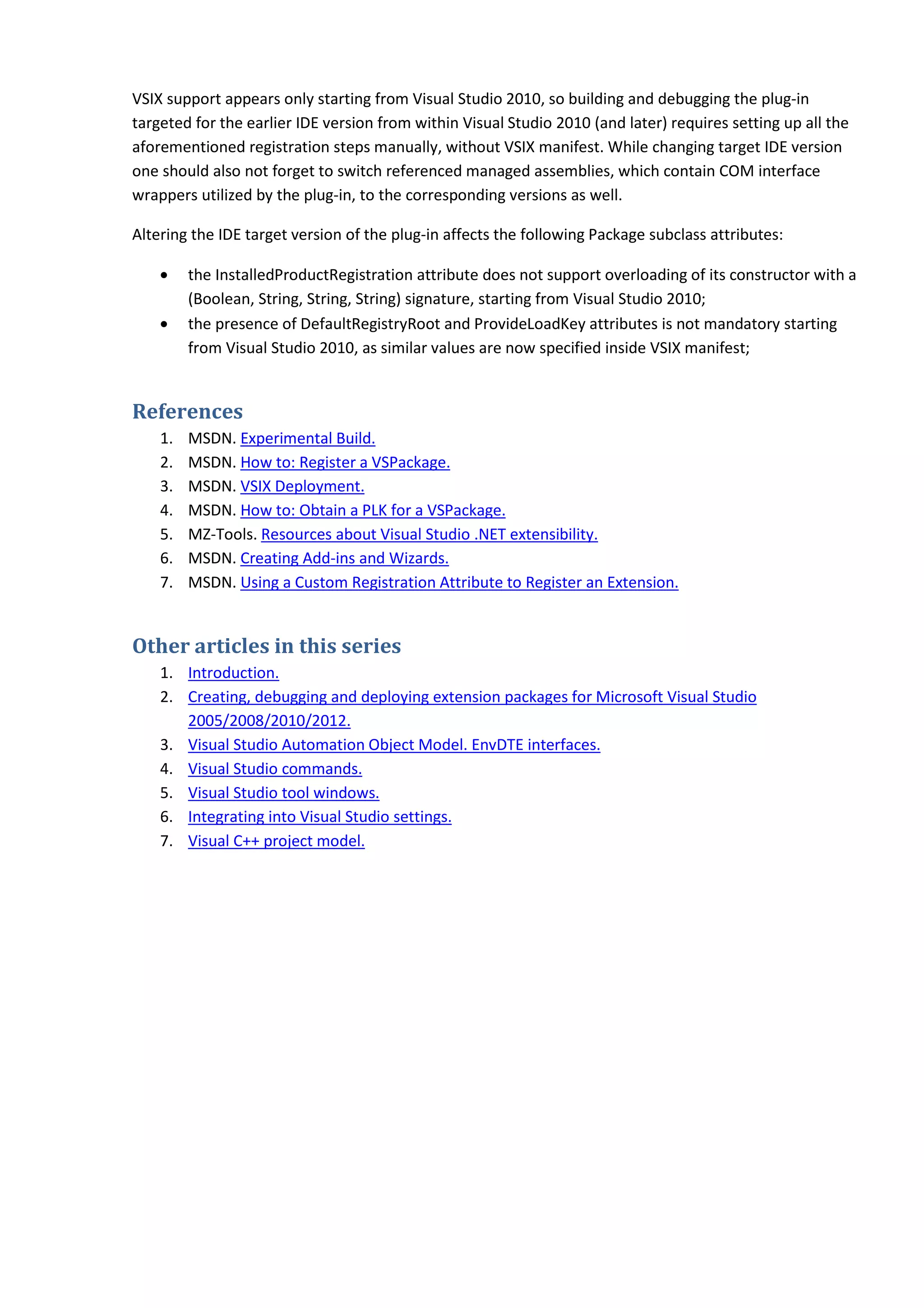 VSIX support appears only starting from Visual Studio 2010, so building and debugging the plug-in
targeted for the earlier IDE version from within Visual Studio 2010 (and later) requires setting up all the
aforementioned registration steps manually, without VSIX manifest. While changing target IDE version
one should also not forget to switch referenced managed assemblies, which contain COM interface
wrappers utilized by the plug-in, to the corresponding versions as well.
Altering the IDE target version of the plug-in affects the following Package subclass attributes:
• the InstalledProductRegistration attribute does not support overloading of its constructor with a
(Boolean, String, String, String) signature, starting from Visual Studio 2010;
• the presence of DefaultRegistryRoot and ProvideLoadKey attributes is not mandatory starting
from Visual Studio 2010, as similar values are now specified inside VSIX manifest;
References
1. MSDN. Experimental Build.
2. MSDN. How to: Register a VSPackage.
3. MSDN. VSIX Deployment.
4. MSDN. How to: Obtain a PLK for a VSPackage.
5. MZ-Tools. Resources about Visual Studio .NET extensibility.
6. MSDN. Creating Add-ins and Wizards.
7. MSDN. Using a Custom Registration Attribute to Register an Extension.
Other articles in this series
1. Introduction.
2. Creating, debugging and deploying extension packages for Microsoft Visual Studio
2005/2008/2010/2012.
3. Visual Studio Automation Object Model. EnvDTE interfaces.
4. Visual Studio commands.
5. Visual Studio tool windows.
6. Integrating into Visual Studio settings.
7. Visual C++ project model.
 