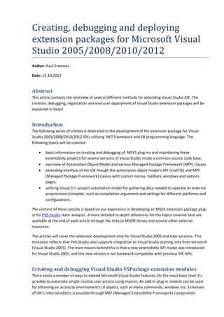 Creating,	debugging	and	deploying	
extension	packages	for	Microsoft	Visual	
Studio	2005/2008/2010/2012
Author: Paul Eremeev
Date: 12.10.2012
Abstract
This article contains the overview of several different methods for extending Visual Studio IDE. The
creation, debugging, registration and end-user deployment of Visual Studio extension packages will be
explained in detail.
Introduction
The following series of articles is dedicated to the development of the extension package for Visual
Studio 2005/2008/2010/2012 IDEs utilizing .NET framework and C# programming language. The
following topics will be covered:
• basic information on creating and debugging of MSVS plug-ins and maintaining these
extensibility projects for several versions of Visual Studio inside a common source code base;
• overview of Automation Object Model and various Managed Package Framework (MPF) classes
• extending interface of the IDE though the automation object model's API (EnvDTE) and MPF
(Managed Package Framework) classes with custom menus, toolbars, windows and options
pages;
• utilizing Visual C++ project automation model for gathering data needed to operate an external
preprocessor/compiler, such as compilation arguments and settings for different platforms and
configurations;
The content of these articles is based on our experience in developing an MSVS extension package plug-
in for PVS-Studio static analyzer. A more detailed in-depth references for the topics covered here are
available at the end of each article through the links to MSDN library and several other external
resources.
The articles will cover the extension development only for Visual Studio 2005 and later versions. This
limitation reflects that PVS-Studio also supports integration to Visual Studio starting only from version 8
(Visual Studio 2005). The main reason behind this is that a new extensibility API model was introduced
for Visual Studio 2005, and this new version is not backward-compatible with previous IDE APIs.
Creating and debugging Visual Studio VSPackage extension modules
There exists a number of ways to extend Microsoft Visual Studio features. On the most basic level it's
possible to automate simple routine user actions using macros. An add-In plug-in module can be used
for obtaining an access to environment's UI objects, such as menu commands, windows etc. Extension
of IDE's internal editors is possible through MEF (Managed Extensibility Framework) components
 