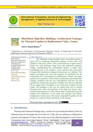 International Transaction Journal of Engineering,
Management, & Applied Sciences & Technologies
http://TuEngr.com
Mud-Brick High-Rise Buildings Architectural Linkages
for Thermal Comfort in Hadhramout Valley, Yemen
Anwar Ahmed Baeissa
a*
a
Department of Architecture & Environmental Planning, Faculty of Engineering & Petroleum,
Hadhramout University of Science & Technology, YEMEN
A R T I C L E I N F O A B S T RA C T
Article history:
Received 05 August 2013
Received in revised form
20 January 2014
Accepted 04 March 2014
Available online
10 March 2014
Keywords:
Sustainable building;
Planning;
architectural identity;
Likert scale;
Shibam City
The Hadhrami master builders have successfully played a
great role in sustaining architectural identity of their cities with
linkage to the local culture. They could build up to eight storey’s
high- rise mud buildings using local and traditional materials.
Today, reestablishing this architectural identity is rather more
challenging due to the modern, social, political and economical
changes that created poor linkage to the present city’s identity. This
paper investigates this issue and searches for guidelines for the
sustainable city’s development in Hadhramout, Yemen. The paper
analyses the qualitative values of the city planning and architectural
linkage compared with the city’s development and how the past
generations created and sustained it. Shibam city with its traditional
five to eight storey’s buildings is one of the best examples for this
study. All buildings in that city are linked from one to another
through roads, doors and openings of the high rises facing these
roads and passageways to form unique urban setting and to provide
shades and ventilations to the roads and passages and reduces
temperature in these areas. This study is important to guide us in the
analysis to search for better definitions of the linkage.
2014 INT TRANS J ENG MANAG SCI TECH.
1. Introduction
Planning and architectural linkages play a crucial role in providing the identity of the city
settlement areas for the people who live in the city. Today, the city experiences a high growth
economic development in Yemen. This can be seen in the urban development in most Yemeni
2014 International Transaction Journal of Engineering, Management, & Applied Sciences & Technologies.
*Corresponding author (Anwar Ahmed Baeissa). Tel/Fax: +967734066823. E-mail address:
dr.anwarbaesa@gmail.com. 2014. International Transaction Journal of Engineering,
Management, & Applied Sciences & Technologies. Volume 5 No.3 ISSN 2228-9860 eISSN
1906-9642. Online available at http://tuengr.com/V05/0167.pdf.
167
 