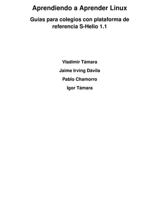 Aprendiendo a Aprender Linux
Guías para colegios con plataforma de
referencia S-Helio 1.1
Vladimir Támara
Jaime Irving Dávila
Pablo Chamorro
Igor Támara
 