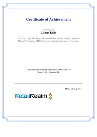  
 
Certificate of Achievement
 
 
  Presented to:
Gilbert Kelly
 
 
  This is to certify that the person named above has successfully completed
Microsoft Dynamics RMS Course and achieved pass marks in the exam.
 
 
  Test name: Microsoft Dynamics RMS SO MB5-537
Score: 95% (38 out of 40)
 
 
   
 
   
 
  Mon 23rd May 2016   
 
Powered by TCPDF (www.tcpdf.org)
 