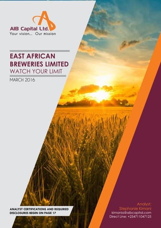 AIB CAPITAL – EAST AFRICAN BREWERIES LIMITED: Initiation Coverage Report 1
Your vision... Our mission
EAST AFRICAN
BREWERIES LIMITED
WATCH YOUR LIMIT
Analyst:
Stephanie Kimani
kimania@aibcapital.com
Direct Line: +254711047125
MARCH 2016
ANALYST CERTIFICATIONS AND REQUIRED
DISCLOSURES BEGIN ON PAGE 17
 