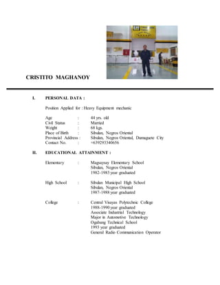 CRISTITO MAGHANOY
I. PERSONAL DATA :
Position Applied for : Heavy Equipment mechanic
Age : 44 yrs. old
Civil Status : Married
Weight : 68 kgs.
Place of Birth : Sibulan, Negros Oriental
Provincial Address : Sibulan, Negros Oriental, Dumaguete City
Contact No. : +639293340656
II. EDUCATIONAL ATTAINMENT :
Elementary : Magsaysay Elementary School
Sibulan, Negros Oriental
1982-1983 year graduated
High School : Sibulan Municipal High School
Sibulan, Negros Oriental
1987-1988 year graduated
College : Central Visayas Polytechnic College
1988-1990 year graduated
Associate Industrial Technology
Major in Automotive Technology
Ogabang Technical School
1993 year graduated
General Radio Communication Operator
 