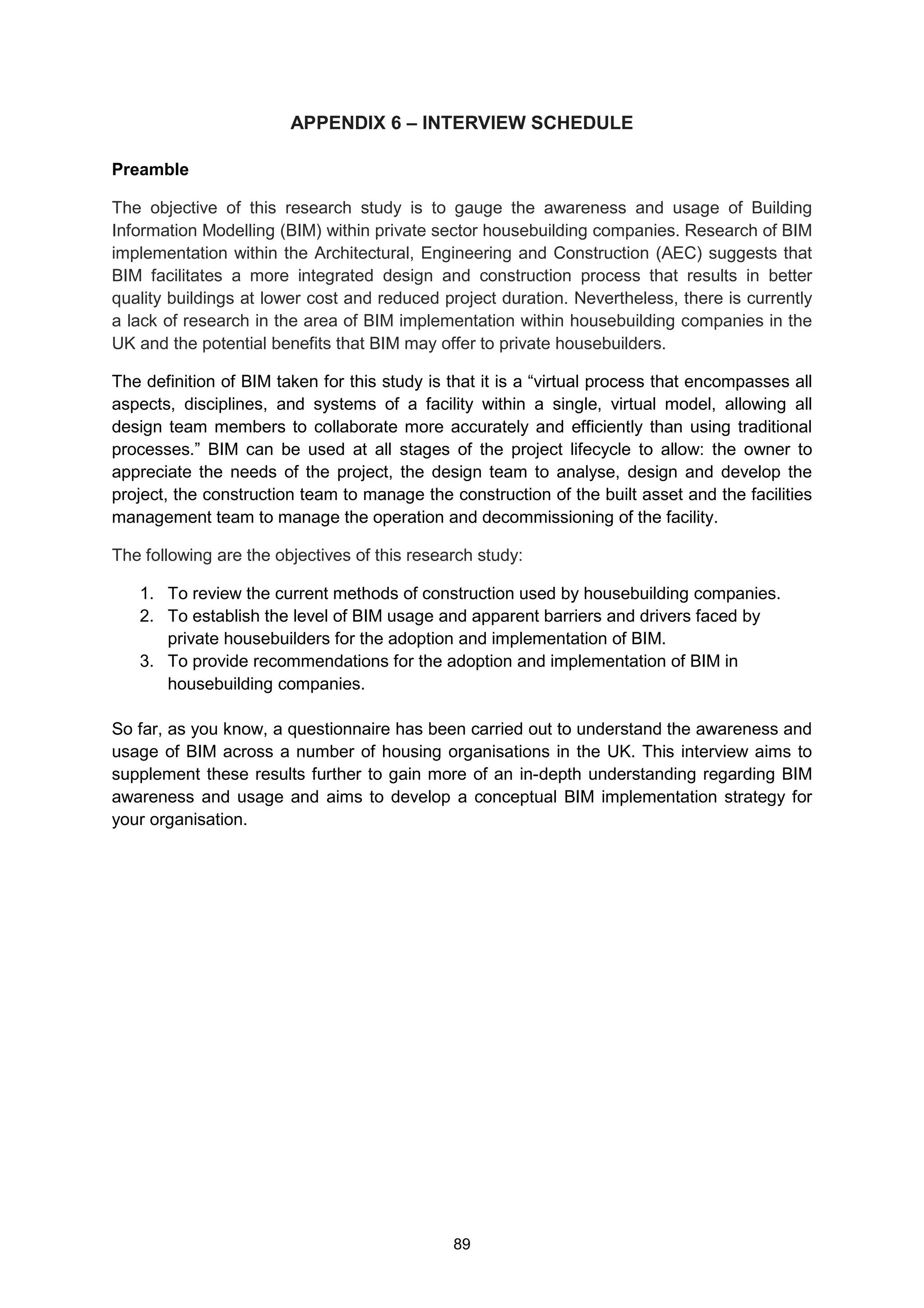 89
APPENDIX 6 – INTERVIEW SCHEDULE
Preamble
The objective of this research study is to gauge the awareness and usage of Building
Information Modelling (BIM) within private sector housebuilding companies. Research of BIM
implementation within the Architectural, Engineering and Construction (AEC) suggests that
BIM facilitates a more integrated design and construction process that results in better
quality buildings at lower cost and reduced project duration. Nevertheless, there is currently
a lack of research in the area of BIM implementation within housebuilding companies in the
UK and the potential benefits that BIM may offer to private housebuilders.
The definition of BIM taken for this study is that it is a “virtual process that encompasses all
aspects, disciplines, and systems of a facility within a single, virtual model, allowing all
design team members to collaborate more accurately and efficiently than using traditional
processes.” BIM can be used at all stages of the project lifecycle to allow: the owner to
appreciate the needs of the project, the design team to analyse, design and develop the
project, the construction team to manage the construction of the built asset and the facilities
management team to manage the operation and decommissioning of the facility.
The following are the objectives of this research study:
1. To review the current methods of construction used by housebuilding companies.
2. To establish the level of BIM usage and apparent barriers and drivers faced by
private housebuilders for the adoption and implementation of BIM.
3. To provide recommendations for the adoption and implementation of BIM in
housebuilding companies.
So far, as you know, a questionnaire has been carried out to understand the awareness and
usage of BIM across a number of housing organisations in the UK. This interview aims to
supplement these results further to gain more of an in-depth understanding regarding BIM
awareness and usage and aims to develop a conceptual BIM implementation strategy for
your organisation.
 