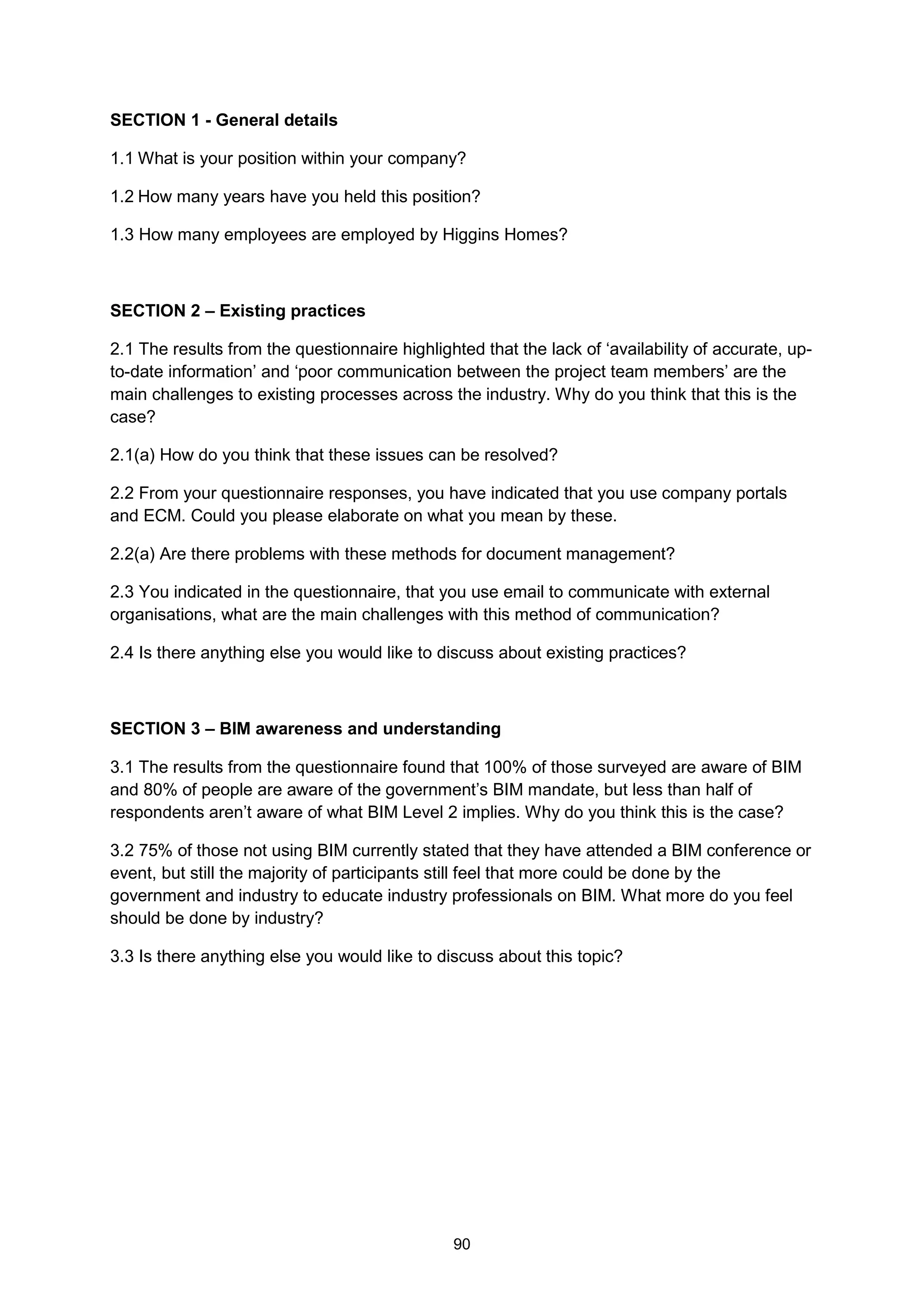 90
SECTION 1 - General details
1.1 What is your position within your company?
1.2 How many years have you held this position?
1.3 How many employees are employed by Higgins Homes?
SECTION 2 – Existing practices
2.1 The results from the questionnaire highlighted that the lack of ‘availability of accurate, up-
to-date information’ and ‘poor communication between the project team members’ are the
main challenges to existing processes across the industry. Why do you think that this is the
case?
2.1(a) How do you think that these issues can be resolved?
2.2 From your questionnaire responses, you have indicated that you use company portals
and ECM. Could you please elaborate on what you mean by these.
2.2(a) Are there problems with these methods for document management?
2.3 You indicated in the questionnaire, that you use email to communicate with external
organisations, what are the main challenges with this method of communication?
2.4 Is there anything else you would like to discuss about existing practices?
SECTION 3 – BIM awareness and understanding
3.1 The results from the questionnaire found that 100% of those surveyed are aware of BIM
and 80% of people are aware of the government’s BIM mandate, but less than half of
respondents aren’t aware of what BIM Level 2 implies. Why do you think this is the case?
3.2 75% of those not using BIM currently stated that they have attended a BIM conference or
event, but still the majority of participants still feel that more could be done by the
government and industry to educate industry professionals on BIM. What more do you feel
should be done by industry?
3.3 Is there anything else you would like to discuss about this topic?
 