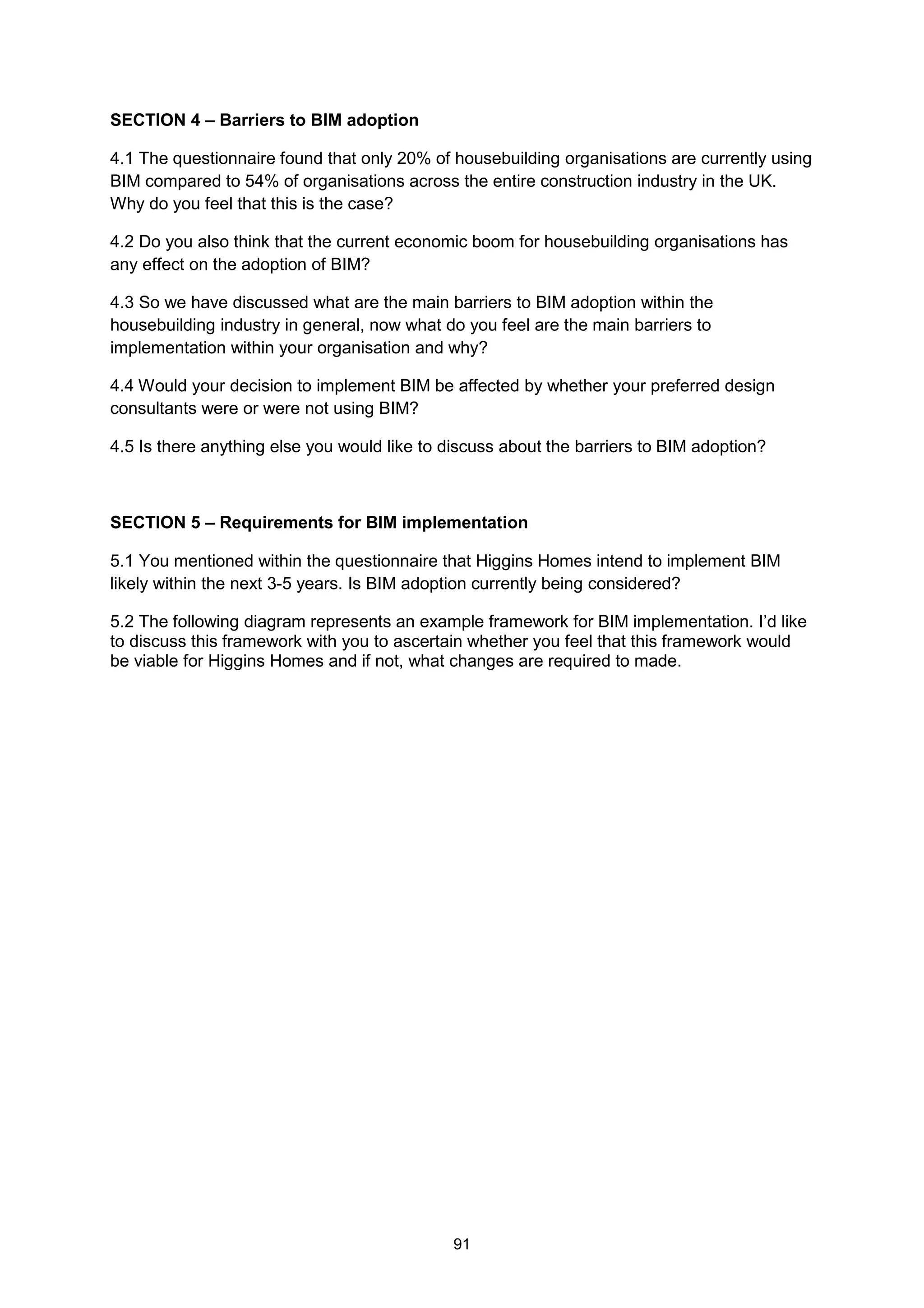 91
SECTION 4 – Barriers to BIM adoption
4.1 The questionnaire found that only 20% of housebuilding organisations are currently using
BIM compared to 54% of organisations across the entire construction industry in the UK.
Why do you feel that this is the case?
4.2 Do you also think that the current economic boom for housebuilding organisations has
any effect on the adoption of BIM?
4.3 So we have discussed what are the main barriers to BIM adoption within the
housebuilding industry in general, now what do you feel are the main barriers to
implementation within your organisation and why?
4.4 Would your decision to implement BIM be affected by whether your preferred design
consultants were or were not using BIM?
4.5 Is there anything else you would like to discuss about the barriers to BIM adoption?
SECTION 5 – Requirements for BIM implementation
5.1 You mentioned within the questionnaire that Higgins Homes intend to implement BIM
likely within the next 3-5 years. Is BIM adoption currently being considered?
5.2 The following diagram represents an example framework for BIM implementation. I’d like
to discuss this framework with you to ascertain whether you feel that this framework would
be viable for Higgins Homes and if not, what changes are required to made.
 
