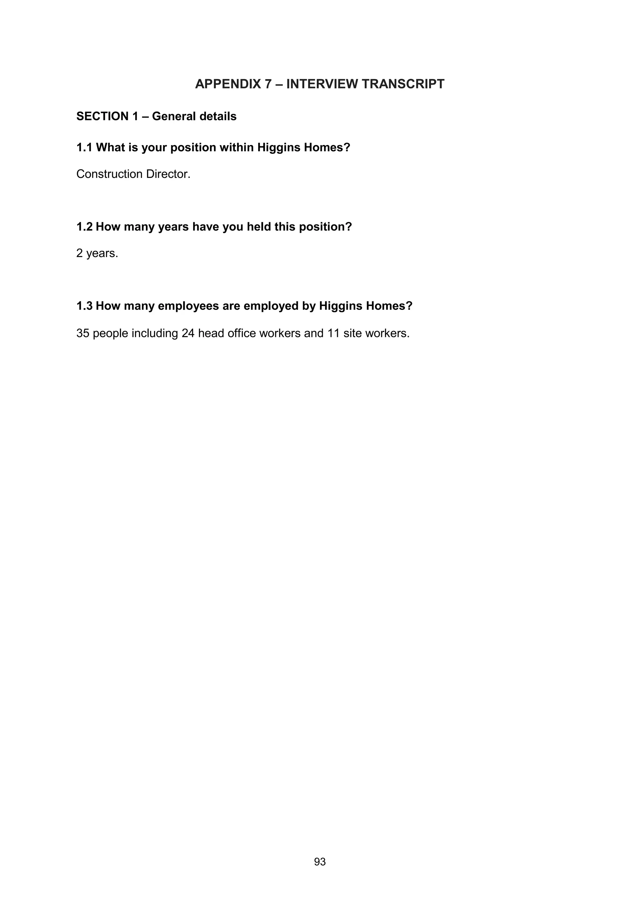 93
APPENDIX 7 – INTERVIEW TRANSCRIPT
SECTION 1 – General details
1.1 What is your position within Higgins Homes?
Construction Director.
1.2 How many years have you held this position?
2 years.
1.3 How many employees are employed by Higgins Homes?
35 people including 24 head office workers and 11 site workers.
 