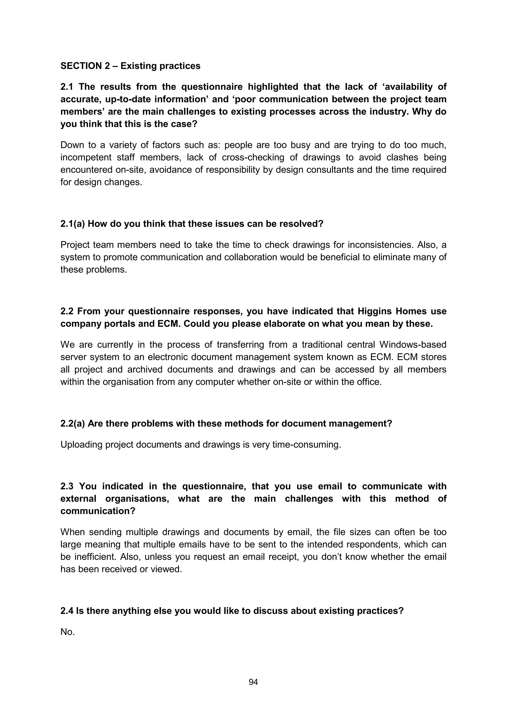 94
SECTION 2 – Existing practices
2.1 The results from the questionnaire highlighted that the lack of ‘availability of
accurate, up-to-date information’ and ‘poor communication between the project team
members’ are the main challenges to existing processes across the industry. Why do
you think that this is the case?
Down to a variety of factors such as: people are too busy and are trying to do too much,
incompetent staff members, lack of cross-checking of drawings to avoid clashes being
encountered on-site, avoidance of responsibility by design consultants and the time required
for design changes.
2.1(a) How do you think that these issues can be resolved?
Project team members need to take the time to check drawings for inconsistencies. Also, a
system to promote communication and collaboration would be beneficial to eliminate many of
these problems.
2.2 From your questionnaire responses, you have indicated that Higgins Homes use
company portals and ECM. Could you please elaborate on what you mean by these.
We are currently in the process of transferring from a traditional central Windows-based
server system to an electronic document management system known as ECM. ECM stores
all project and archived documents and drawings and can be accessed by all members
within the organisation from any computer whether on-site or within the office.
2.2(a) Are there problems with these methods for document management?
Uploading project documents and drawings is very time-consuming.
2.3 You indicated in the questionnaire, that you use email to communicate with
external organisations, what are the main challenges with this method of
communication?
When sending multiple drawings and documents by email, the file sizes can often be too
large meaning that multiple emails have to be sent to the intended respondents, which can
be inefficient. Also, unless you request an email receipt, you don’t know whether the email
has been received or viewed.
2.4 Is there anything else you would like to discuss about existing practices?
No.
 