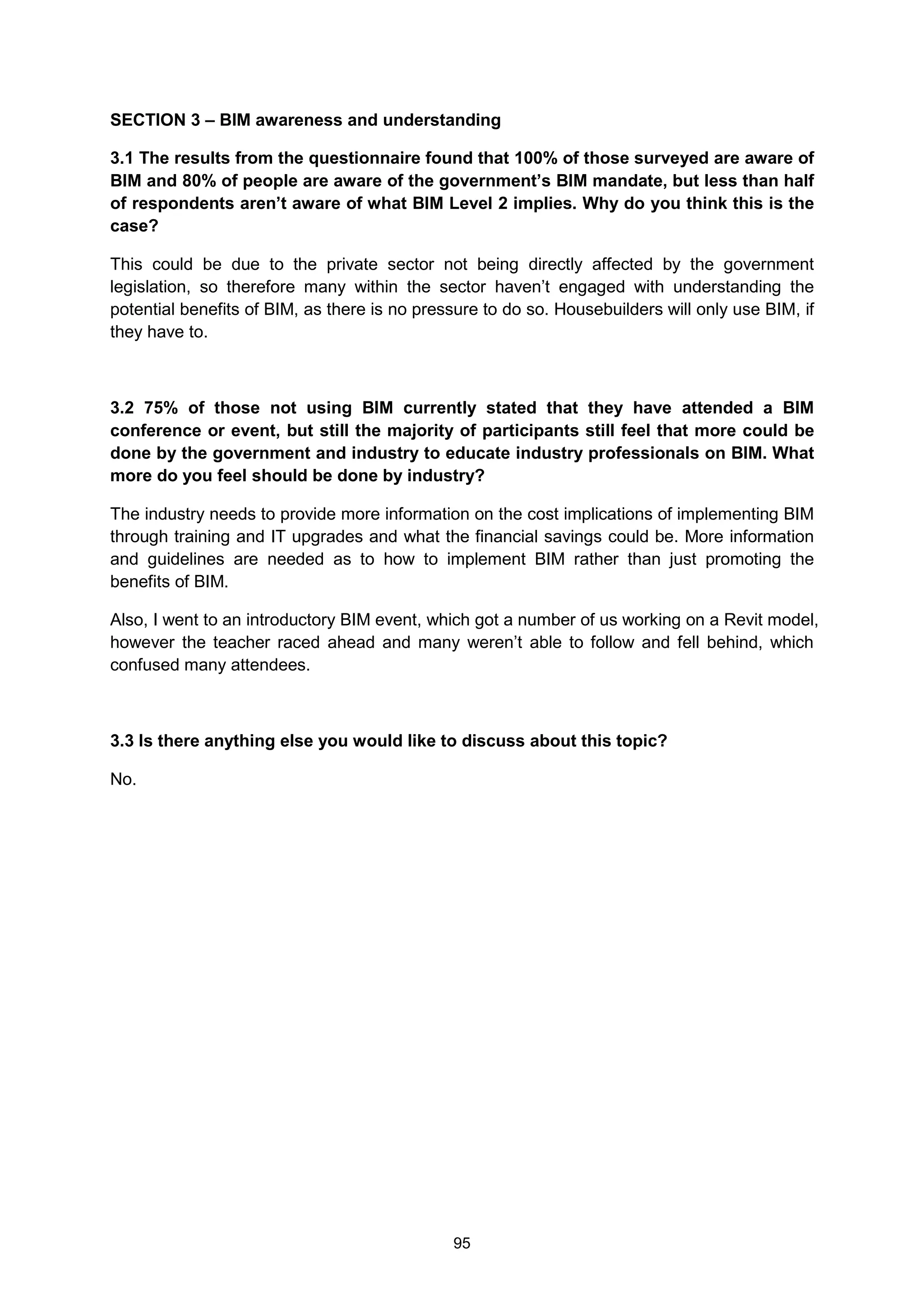 95
SECTION 3 – BIM awareness and understanding
3.1 The results from the questionnaire found that 100% of those surveyed are aware of
BIM and 80% of people are aware of the government’s BIM mandate, but less than half
of respondents aren’t aware of what BIM Level 2 implies. Why do you think this is the
case?
This could be due to the private sector not being directly affected by the government
legislation, so therefore many within the sector haven’t engaged with understanding the
potential benefits of BIM, as there is no pressure to do so. Housebuilders will only use BIM, if
they have to.
3.2 75% of those not using BIM currently stated that they have attended a BIM
conference or event, but still the majority of participants still feel that more could be
done by the government and industry to educate industry professionals on BIM. What
more do you feel should be done by industry?
The industry needs to provide more information on the cost implications of implementing BIM
through training and IT upgrades and what the financial savings could be. More information
and guidelines are needed as to how to implement BIM rather than just promoting the
benefits of BIM.
Also, I went to an introductory BIM event, which got a number of us working on a Revit model,
however the teacher raced ahead and many weren’t able to follow and fell behind, which
confused many attendees.
3.3 Is there anything else you would like to discuss about this topic?
No.
 