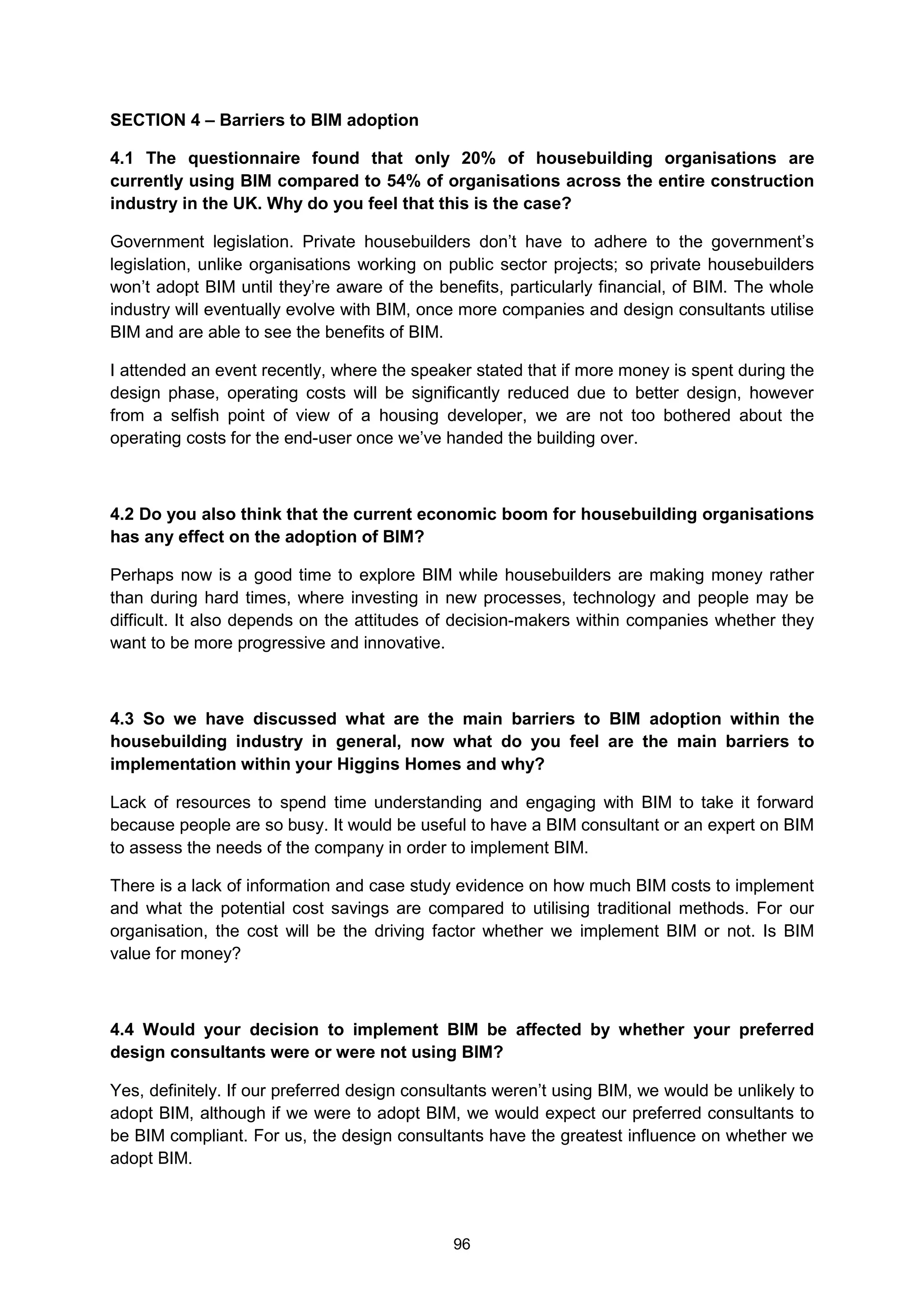 96
SECTION 4 – Barriers to BIM adoption
4.1 The questionnaire found that only 20% of housebuilding organisations are
currently using BIM compared to 54% of organisations across the entire construction
industry in the UK. Why do you feel that this is the case?
Government legislation. Private housebuilders don’t have to adhere to the government’s
legislation, unlike organisations working on public sector projects; so private housebuilders
won’t adopt BIM until they’re aware of the benefits, particularly financial, of BIM. The whole
industry will eventually evolve with BIM, once more companies and design consultants utilise
BIM and are able to see the benefits of BIM.
I attended an event recently, where the speaker stated that if more money is spent during the
design phase, operating costs will be significantly reduced due to better design, however
from a selfish point of view of a housing developer, we are not too bothered about the
operating costs for the end-user once we’ve handed the building over.
4.2 Do you also think that the current economic boom for housebuilding organisations
has any effect on the adoption of BIM?
Perhaps now is a good time to explore BIM while housebuilders are making money rather
than during hard times, where investing in new processes, technology and people may be
difficult. It also depends on the attitudes of decision-makers within companies whether they
want to be more progressive and innovative.
4.3 So we have discussed what are the main barriers to BIM adoption within the
housebuilding industry in general, now what do you feel are the main barriers to
implementation within your Higgins Homes and why?
Lack of resources to spend time understanding and engaging with BIM to take it forward
because people are so busy. It would be useful to have a BIM consultant or an expert on BIM
to assess the needs of the company in order to implement BIM.
There is a lack of information and case study evidence on how much BIM costs to implement
and what the potential cost savings are compared to utilising traditional methods. For our
organisation, the cost will be the driving factor whether we implement BIM or not. Is BIM
value for money?
4.4 Would your decision to implement BIM be affected by whether your preferred
design consultants were or were not using BIM?
Yes, definitely. If our preferred design consultants weren’t using BIM, we would be unlikely to
adopt BIM, although if we were to adopt BIM, we would expect our preferred consultants to
be BIM compliant. For us, the design consultants have the greatest influence on whether we
adopt BIM.
 