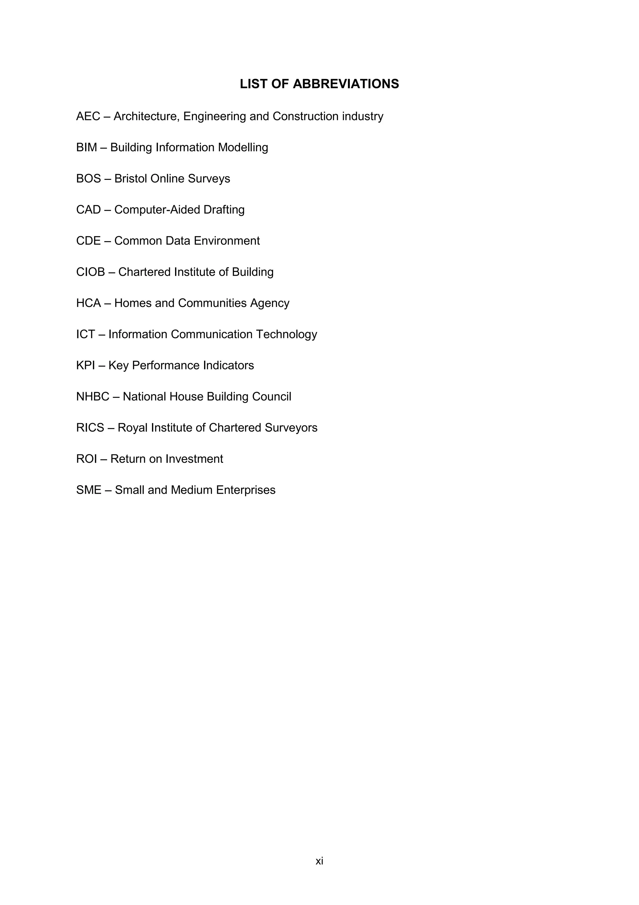 xi
LIST OF ABBREVIATIONS
AEC – Architecture, Engineering and Construction industry
BIM – Building Information Modelling
BOS – Bristol Online Surveys
CAD – Computer-Aided Drafting
CDE – Common Data Environment
CIOB – Chartered Institute of Building
HCA – Homes and Communities Agency
ICT – Information Communication Technology
KPI – Key Performance Indicators
NHBC – National House Building Council
RICS – Royal Institute of Chartered Surveyors
ROI – Return on Investment
SME – Small and Medium Enterprises
 