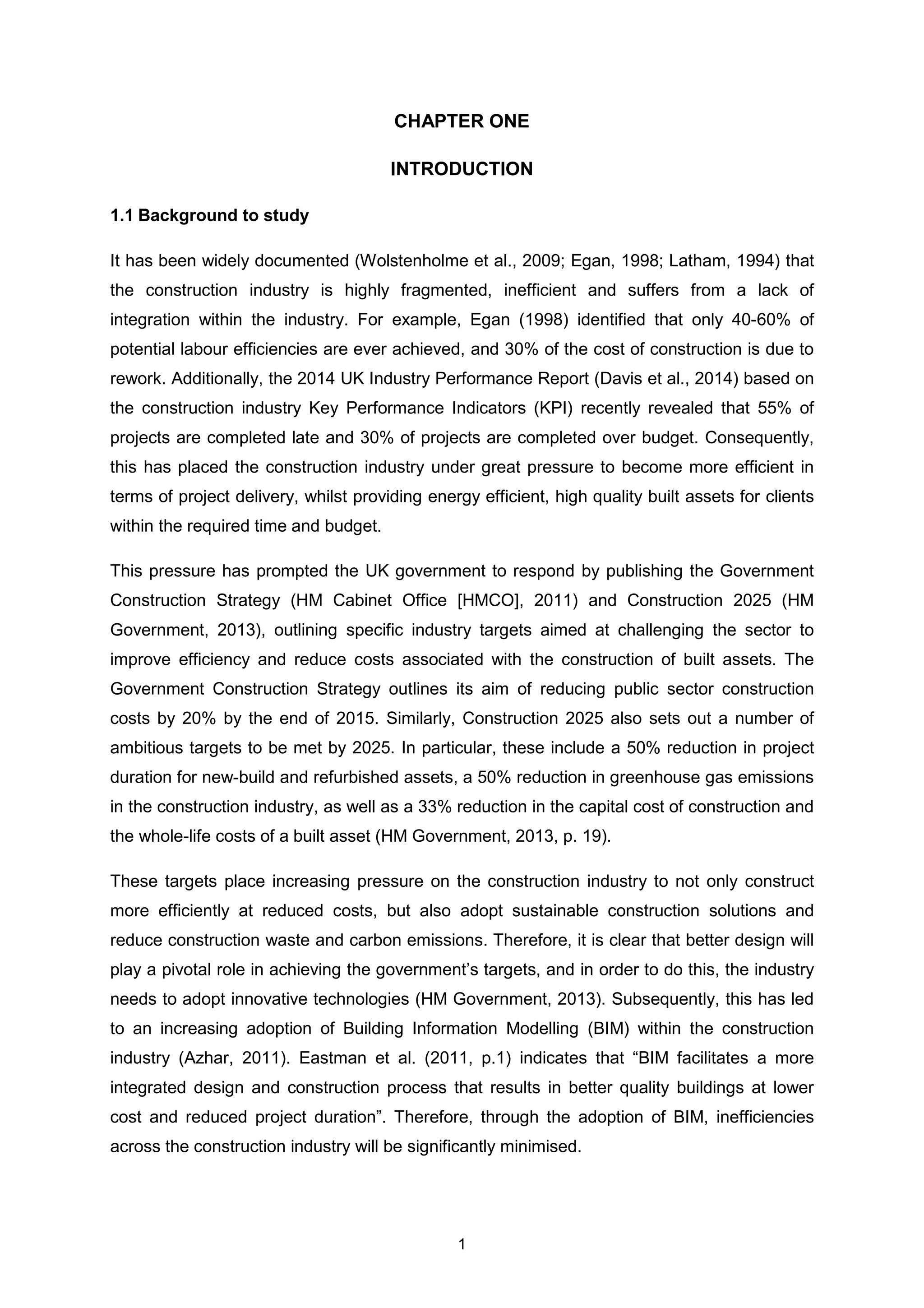 1
CHAPTER ONE
INTRODUCTION
1.1 Background to study
It has been widely documented (Wolstenholme et al., 2009; Egan, 1998; Latham, 1994) that
the construction industry is highly fragmented, inefficient and suffers from a lack of
integration within the industry. For example, Egan (1998) identified that only 40-60% of
potential labour efficiencies are ever achieved, and 30% of the cost of construction is due to
rework. Additionally, the 2014 UK Industry Performance Report (Davis et al., 2014) based on
the construction industry Key Performance Indicators (KPI) recently revealed that 55% of
projects are completed late and 30% of projects are completed over budget. Consequently,
this has placed the construction industry under great pressure to become more efficient in
terms of project delivery, whilst providing energy efficient, high quality built assets for clients
within the required time and budget.
This pressure has prompted the UK government to respond by publishing the Government
Construction Strategy (HM Cabinet Office [HMCO], 2011) and Construction 2025 (HM
Government, 2013), outlining specific industry targets aimed at challenging the sector to
improve efficiency and reduce costs associated with the construction of built assets. The
Government Construction Strategy outlines its aim of reducing public sector construction
costs by 20% by the end of 2015. Similarly, Construction 2025 also sets out a number of
ambitious targets to be met by 2025. In particular, these include a 50% reduction in project
duration for new-build and refurbished assets, a 50% reduction in greenhouse gas emissions
in the construction industry, as well as a 33% reduction in the capital cost of construction and
the whole-life costs of a built asset (HM Government, 2013, p. 19).
These targets place increasing pressure on the construction industry to not only construct
more efficiently at reduced costs, but also adopt sustainable construction solutions and
reduce construction waste and carbon emissions. Therefore, it is clear that better design will
play a pivotal role in achieving the government’s targets, and in order to do this, the industry
needs to adopt innovative technologies (HM Government, 2013). Subsequently, this has led
to an increasing adoption of Building Information Modelling (BIM) within the construction
industry (Azhar, 2011). Eastman et al. (2011, p.1) indicates that “BIM facilitates a more
integrated design and construction process that results in better quality buildings at lower
cost and reduced project duration”. Therefore, through the adoption of BIM, inefficiencies
across the construction industry will be significantly minimised.
 