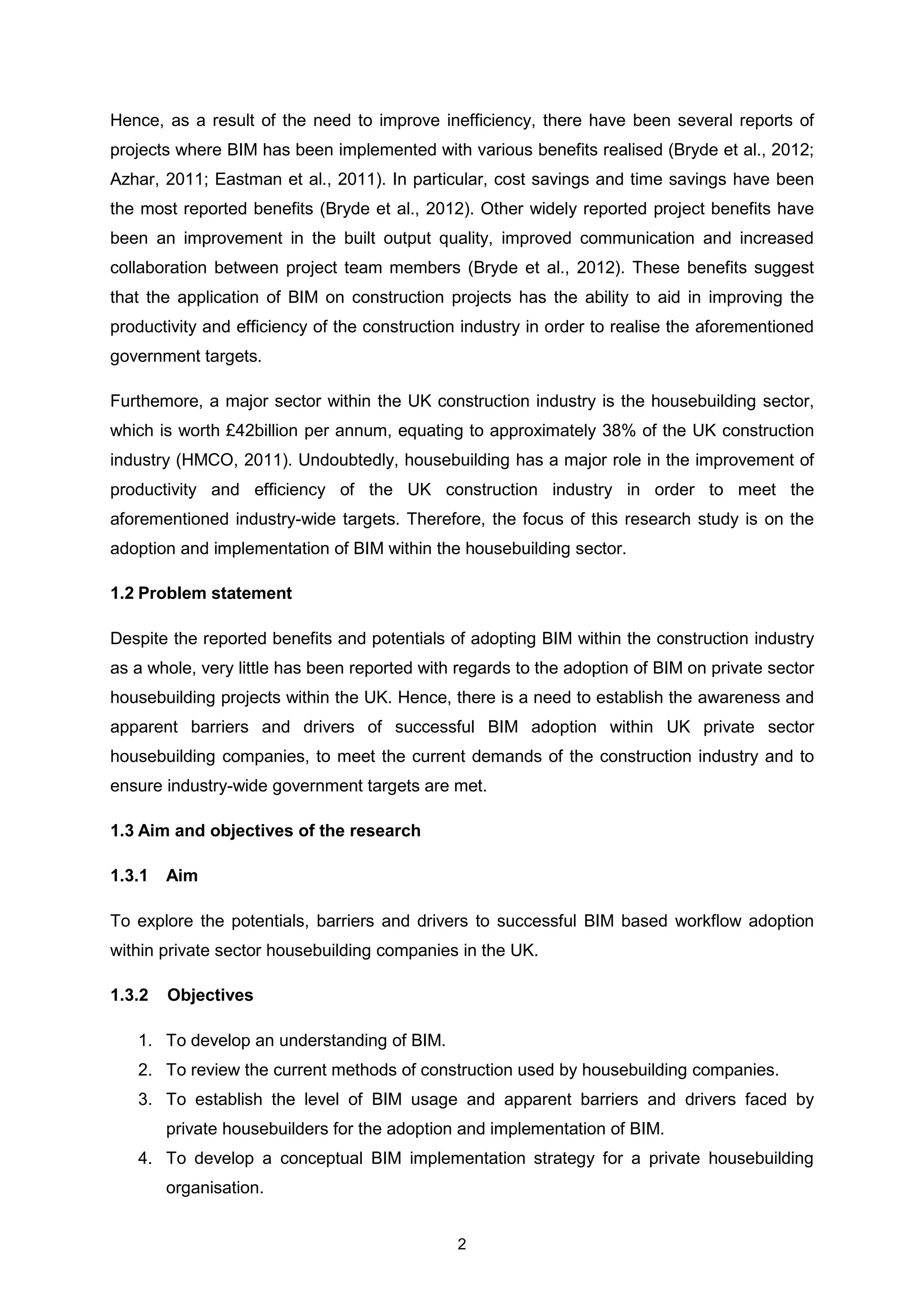 2
Hence, as a result of the need to improve inefficiency, there have been several reports of
projects where BIM has been implemented with various benefits realised (Bryde et al., 2012;
Azhar, 2011; Eastman et al., 2011). In particular, cost savings and time savings have been
the most reported benefits (Bryde et al., 2012). Other widely reported project benefits have
been an improvement in the built output quality, improved communication and increased
collaboration between project team members (Bryde et al., 2012). These benefits suggest
that the application of BIM on construction projects has the ability to aid in improving the
productivity and efficiency of the construction industry in order to realise the aforementioned
government targets.
Furthemore, a major sector within the UK construction industry is the housebuilding sector,
which is worth £42billion per annum, equating to approximately 38% of the UK construction
industry (HMCO, 2011). Undoubtedly, housebuilding has a major role in the improvement of
productivity and efficiency of the UK construction industry in order to meet the
aforementioned industry-wide targets. Therefore, the focus of this research study is on the
adoption and implementation of BIM within the housebuilding sector.
1.2 Problem statement
Despite the reported benefits and potentials of adopting BIM within the construction industry
as a whole, very little has been reported with regards to the adoption of BIM on private sector
housebuilding projects within the UK. Hence, there is a need to establish the awareness and
apparent barriers and drivers of successful BIM adoption within UK private sector
housebuilding companies, to meet the current demands of the construction industry and to
ensure industry-wide government targets are met.
1.3 Aim and objectives of the research
1.3.1 Aim
To explore the potentials, barriers and drivers to successful BIM based workflow adoption
within private sector housebuilding companies in the UK.
1.3.2 Objectives
1. To develop an understanding of BIM.
2. To review the current methods of construction used by housebuilding companies.
3. To establish the level of BIM usage and apparent barriers and drivers faced by
private housebuilders for the adoption and implementation of BIM.
4. To develop a conceptual BIM implementation strategy for a private housebuilding
organisation.
 