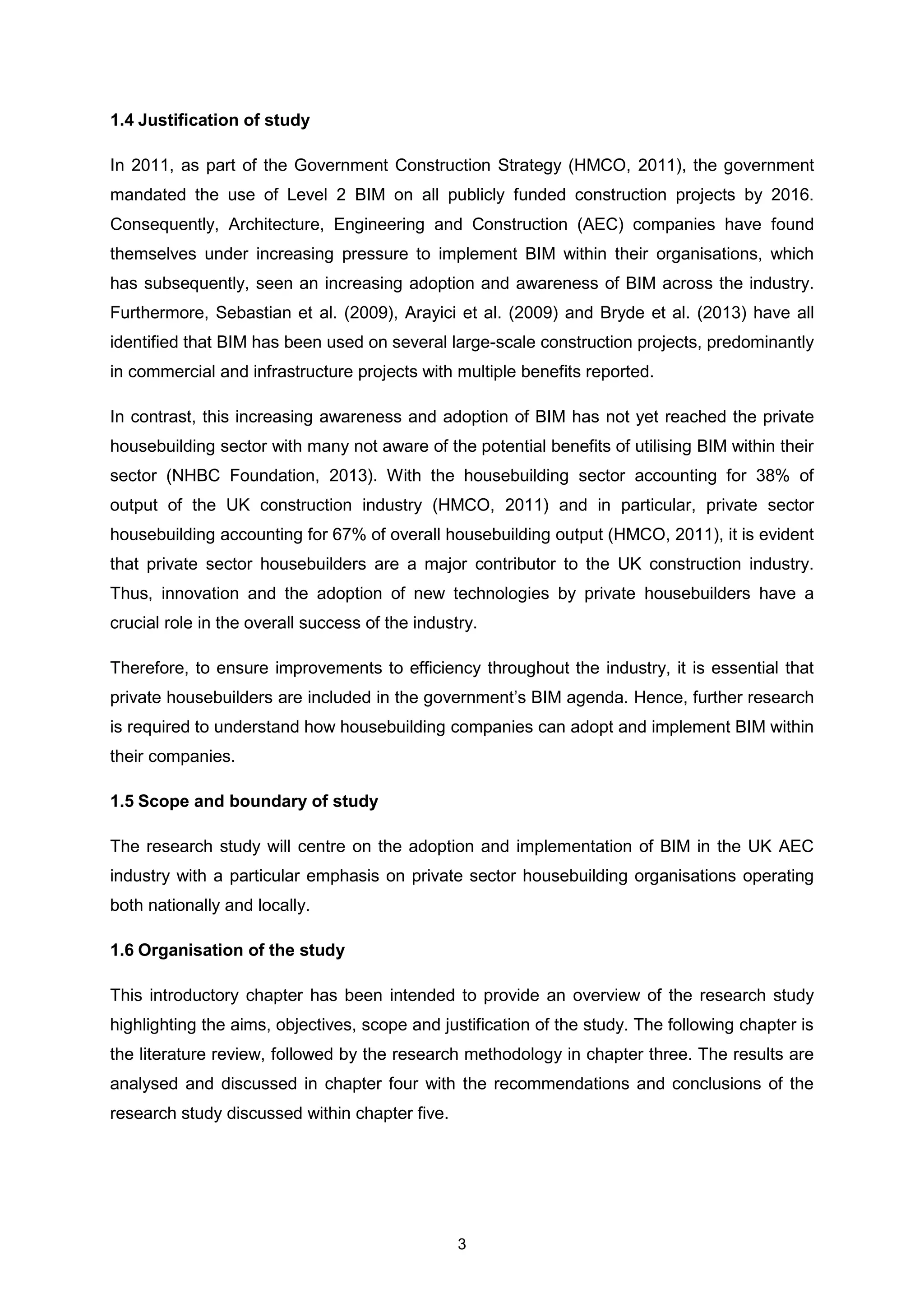 3
1.4 Justification of study
In 2011, as part of the Government Construction Strategy (HMCO, 2011), the government
mandated the use of Level 2 BIM on all publicly funded construction projects by 2016.
Consequently, Architecture, Engineering and Construction (AEC) companies have found
themselves under increasing pressure to implement BIM within their organisations, which
has subsequently, seen an increasing adoption and awareness of BIM across the industry.
Furthermore, Sebastian et al. (2009), Arayici et al. (2009) and Bryde et al. (2013) have all
identified that BIM has been used on several large-scale construction projects, predominantly
in commercial and infrastructure projects with multiple benefits reported.
In contrast, this increasing awareness and adoption of BIM has not yet reached the private
housebuilding sector with many not aware of the potential benefits of utilising BIM within their
sector (NHBC Foundation, 2013). With the housebuilding sector accounting for 38% of
output of the UK construction industry (HMCO, 2011) and in particular, private sector
housebuilding accounting for 67% of overall housebuilding output (HMCO, 2011), it is evident
that private sector housebuilders are a major contributor to the UK construction industry.
Thus, innovation and the adoption of new technologies by private housebuilders have a
crucial role in the overall success of the industry.
Therefore, to ensure improvements to efficiency throughout the industry, it is essential that
private housebuilders are included in the government’s BIM agenda. Hence, further research
is required to understand how housebuilding companies can adopt and implement BIM within
their companies.
1.5 Scope and boundary of study
The research study will centre on the adoption and implementation of BIM in the UK AEC
industry with a particular emphasis on private sector housebuilding organisations operating
both nationally and locally.
1.6 Organisation of the study
This introductory chapter has been intended to provide an overview of the research study
highlighting the aims, objectives, scope and justification of the study. The following chapter is
the literature review, followed by the research methodology in chapter three. The results are
analysed and discussed in chapter four with the recommendations and conclusions of the
research study discussed within chapter five.
 