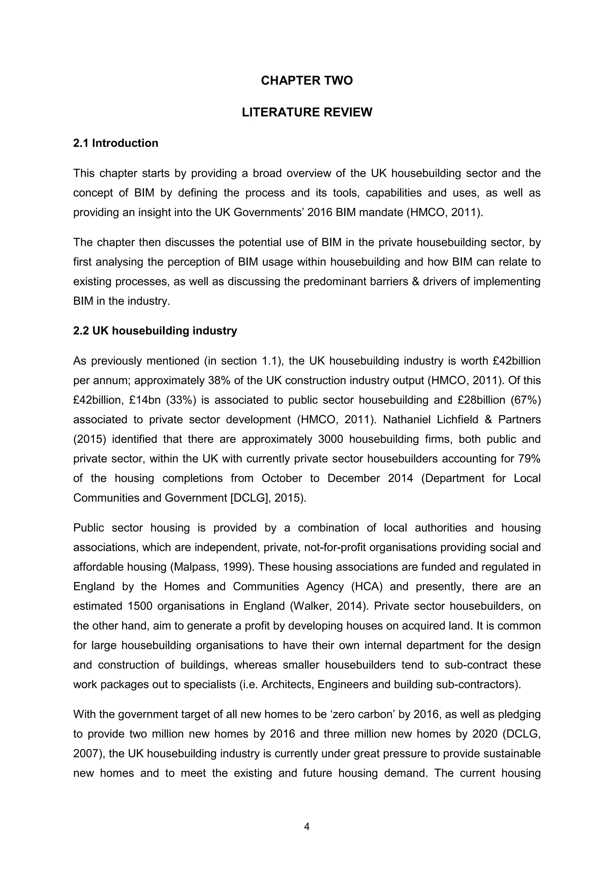 4
CHAPTER TWO
LITERATURE REVIEW
2.1 Introduction
This chapter starts by providing a broad overview of the UK housebuilding sector and the
concept of BIM by defining the process and its tools, capabilities and uses, as well as
providing an insight into the UK Governments’ 2016 BIM mandate (HMCO, 2011).
The chapter then discusses the potential use of BIM in the private housebuilding sector, by
first analysing the perception of BIM usage within housebuilding and how BIM can relate to
existing processes, as well as discussing the predominant barriers & drivers of implementing
BIM in the industry.
2.2 UK housebuilding industry
As previously mentioned (in section 1.1), the UK housebuilding industry is worth £42billion
per annum; approximately 38% of the UK construction industry output (HMCO, 2011). Of this
£42billion, £14bn (33%) is associated to public sector housebuilding and £28billion (67%)
associated to private sector development (HMCO, 2011). Nathaniel Lichfield & Partners
(2015) identified that there are approximately 3000 housebuilding firms, both public and
private sector, within the UK with currently private sector housebuilders accounting for 79%
of the housing completions from October to December 2014 (Department for Local
Communities and Government [DCLG], 2015).
Public sector housing is provided by a combination of local authorities and housing
associations, which are independent, private, not-for-profit organisations providing social and
affordable housing (Malpass, 1999). These housing associations are funded and regulated in
England by the Homes and Communities Agency (HCA) and presently, there are an
estimated 1500 organisations in England (Walker, 2014). Private sector housebuilders, on
the other hand, aim to generate a profit by developing houses on acquired land. It is common
for large housebuilding organisations to have their own internal department for the design
and construction of buildings, whereas smaller housebuilders tend to sub-contract these
work packages out to specialists (i.e. Architects, Engineers and building sub-contractors).
With the government target of all new homes to be ‘zero carbon’ by 2016, as well as pledging
to provide two million new homes by 2016 and three million new homes by 2020 (DCLG,
2007), the UK housebuilding industry is currently under great pressure to provide sustainable
new homes and to meet the existing and future housing demand. The current housing
 