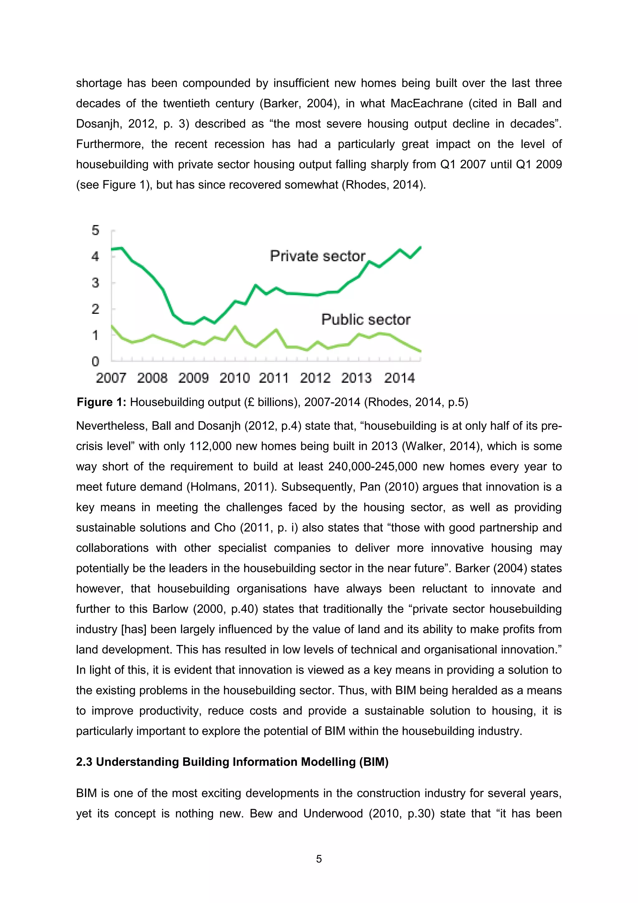 5
shortage has been compounded by insufficient new homes being built over the last three
decades of the twentieth century (Barker, 2004), in what MacEachrane (cited in Ball and
Dosanjh, 2012, p. 3) described as “the most severe housing output decline in decades”.
Furthermore, the recent recession has had a particularly great impact on the level of
housebuilding with private sector housing output falling sharply from Q1 2007 until Q1 2009
(see Figure 1), but has since recovered somewhat (Rhodes, 2014).
Nevertheless, Ball and Dosanjh (2012, p.4) state that, “housebuilding is at only half of its pre-
crisis level” with only 112,000 new homes being built in 2013 (Walker, 2014), which is some
way short of the requirement to build at least 240,000-245,000 new homes every year to
meet future demand (Holmans, 2011). Subsequently, Pan (2010) argues that innovation is a
key means in meeting the challenges faced by the housing sector, as well as providing
sustainable solutions and Cho (2011, p. i) also states that “those with good partnership and
collaborations with other specialist companies to deliver more innovative housing may
potentially be the leaders in the housebuilding sector in the near future”. Barker (2004) states
however, that housebuilding organisations have always been reluctant to innovate and
further to this Barlow (2000, p.40) states that traditionally the “private sector housebuilding
industry [has] been largely influenced by the value of land and its ability to make profits from
land development. This has resulted in low levels of technical and organisational innovation.”
In light of this, it is evident that innovation is viewed as a key means in providing a solution to
the existing problems in the housebuilding sector. Thus, with BIM being heralded as a means
to improve productivity, reduce costs and provide a sustainable solution to housing, it is
particularly important to explore the potential of BIM within the housebuilding industry.
2.3 Understanding Building Information Modelling (BIM)
BIM is one of the most exciting developments in the construction industry for several years,
yet its concept is nothing new. Bew and Underwood (2010, p.30) state that “it has been
Figure 1: Housebuilding output (£ billions), 2007-2014 (Rhodes, 2014, p.5)
 