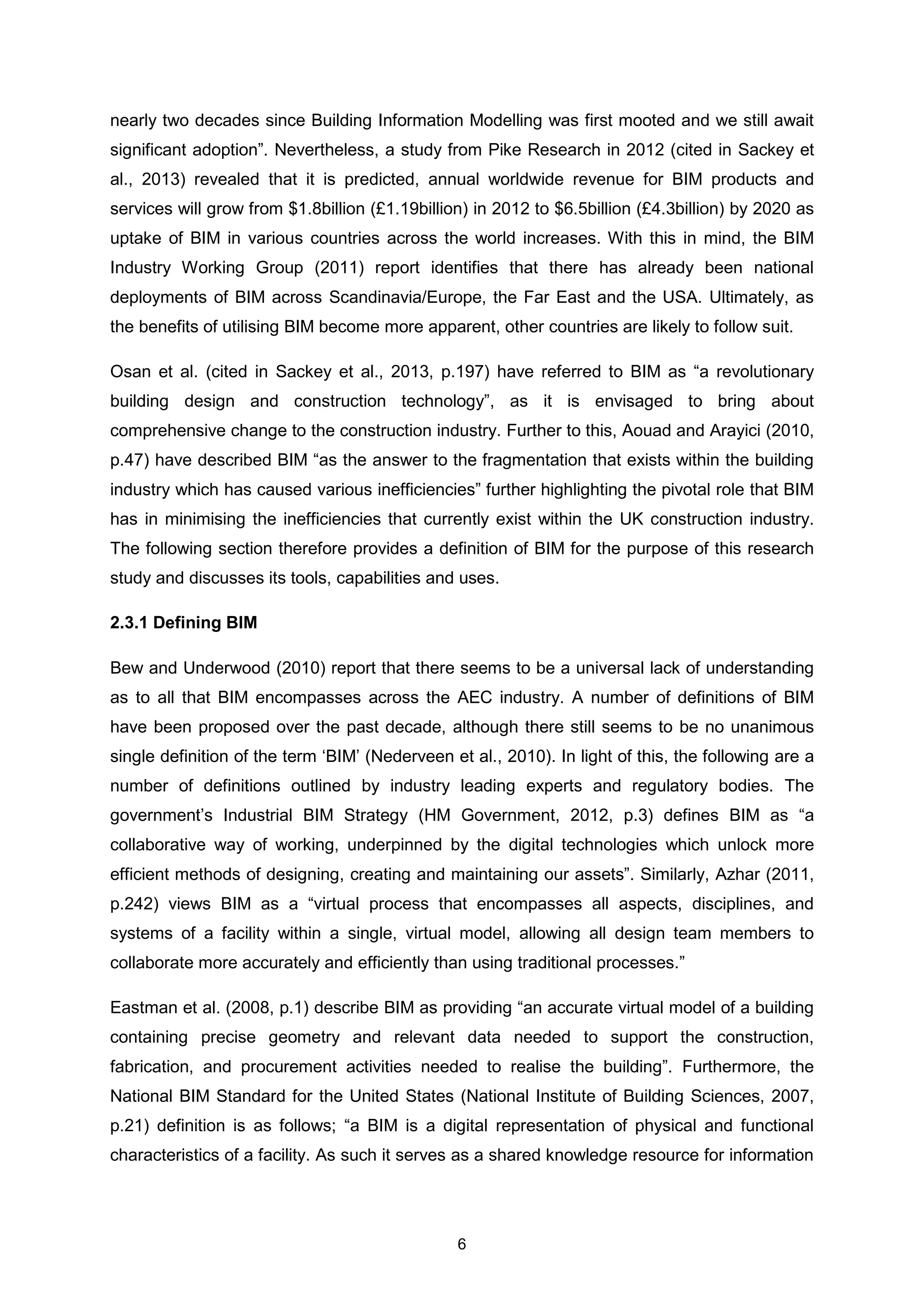 6
nearly two decades since Building Information Modelling was first mooted and we still await
significant adoption”. Nevertheless, a study from Pike Research in 2012 (cited in Sackey et
al., 2013) revealed that it is predicted, annual worldwide revenue for BIM products and
services will grow from $1.8billion (£1.19billion) in 2012 to $6.5billion (£4.3billion) by 2020 as
uptake of BIM in various countries across the world increases. With this in mind, the BIM
Industry Working Group (2011) report identifies that there has already been national
deployments of BIM across Scandinavia/Europe, the Far East and the USA. Ultimately, as
the benefits of utilising BIM become more apparent, other countries are likely to follow suit.
Osan et al. (cited in Sackey et al., 2013, p.197) have referred to BIM as “a revolutionary
building design and construction technology”, as it is envisaged to bring about
comprehensive change to the construction industry. Further to this, Aouad and Arayici (2010,
p.47) have described BIM “as the answer to the fragmentation that exists within the building
industry which has caused various inefficiencies” further highlighting the pivotal role that BIM
has in minimising the inefficiencies that currently exist within the UK construction industry.
The following section therefore provides a definition of BIM for the purpose of this research
study and discusses its tools, capabilities and uses.
2.3.1 Defining BIM
Bew and Underwood (2010) report that there seems to be a universal lack of understanding
as to all that BIM encompasses across the AEC industry. A number of definitions of BIM
have been proposed over the past decade, although there still seems to be no unanimous
single definition of the term ‘BIM’ (Nederveen et al., 2010). In light of this, the following are a
number of definitions outlined by industry leading experts and regulatory bodies. The
government’s Industrial BIM Strategy (HM Government, 2012, p.3) defines BIM as “a
collaborative way of working, underpinned by the digital technologies which unlock more
efficient methods of designing, creating and maintaining our assets”. Similarly, Azhar (2011,
p.242) views BIM as a “virtual process that encompasses all aspects, disciplines, and
systems of a facility within a single, virtual model, allowing all design team members to
collaborate more accurately and efficiently than using traditional processes.”
Eastman et al. (2008, p.1) describe BIM as providing “an accurate virtual model of a building
containing precise geometry and relevant data needed to support the construction,
fabrication, and procurement activities needed to realise the building”. Furthermore, the
National BIM Standard for the United States (National Institute of Building Sciences, 2007,
p.21) definition is as follows; “a BIM is a digital representation of physical and functional
characteristics of a facility. As such it serves as a shared knowledge resource for information
 