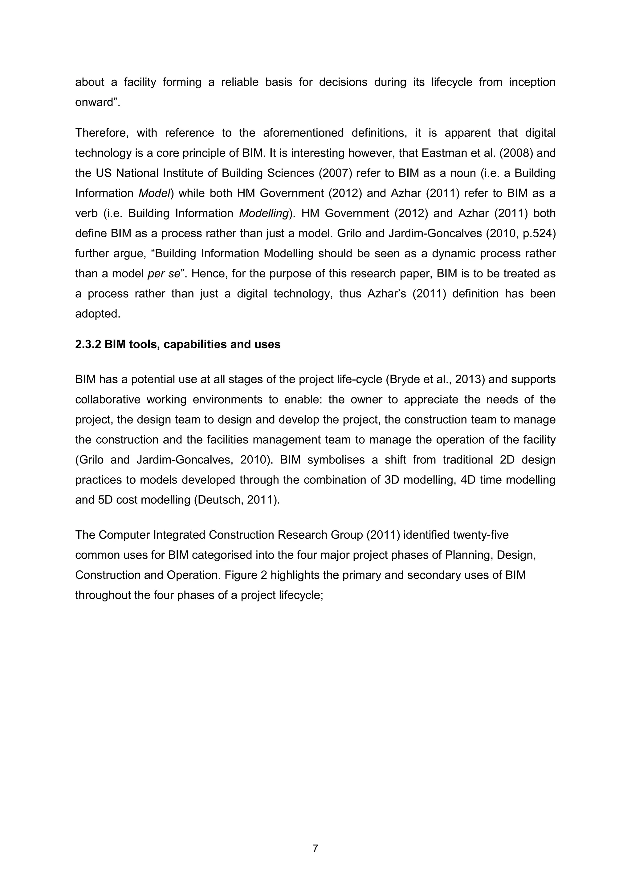 7
about a facility forming a reliable basis for decisions during its lifecycle from inception
onward”.
Therefore, with reference to the aforementioned definitions, it is apparent that digital
technology is a core principle of BIM. It is interesting however, that Eastman et al. (2008) and
the US National Institute of Building Sciences (2007) refer to BIM as a noun (i.e. a Building
Information Model) while both HM Government (2012) and Azhar (2011) refer to BIM as a
verb (i.e. Building Information Modelling). HM Government (2012) and Azhar (2011) both
define BIM as a process rather than just a model. Grilo and Jardim-Goncalves (2010, p.524)
further argue, “Building Information Modelling should be seen as a dynamic process rather
than a model per se”. Hence, for the purpose of this research paper, BIM is to be treated as
a process rather than just a digital technology, thus Azhar’s (2011) definition has been
adopted.
2.3.2 BIM tools, capabilities and uses
BIM has a potential use at all stages of the project life-cycle (Bryde et al., 2013) and supports
collaborative working environments to enable: the owner to appreciate the needs of the
project, the design team to design and develop the project, the construction team to manage
the construction and the facilities management team to manage the operation of the facility
(Grilo and Jardim-Goncalves, 2010). BIM symbolises a shift from traditional 2D design
practices to models developed through the combination of 3D modelling, 4D time modelling
and 5D cost modelling (Deutsch, 2011).
The Computer Integrated Construction Research Group (2011) identified twenty-five
common uses for BIM categorised into the four major project phases of Planning, Design,
Construction and Operation. Figure 2 highlights the primary and secondary uses of BIM
throughout the four phases of a project lifecycle;
 