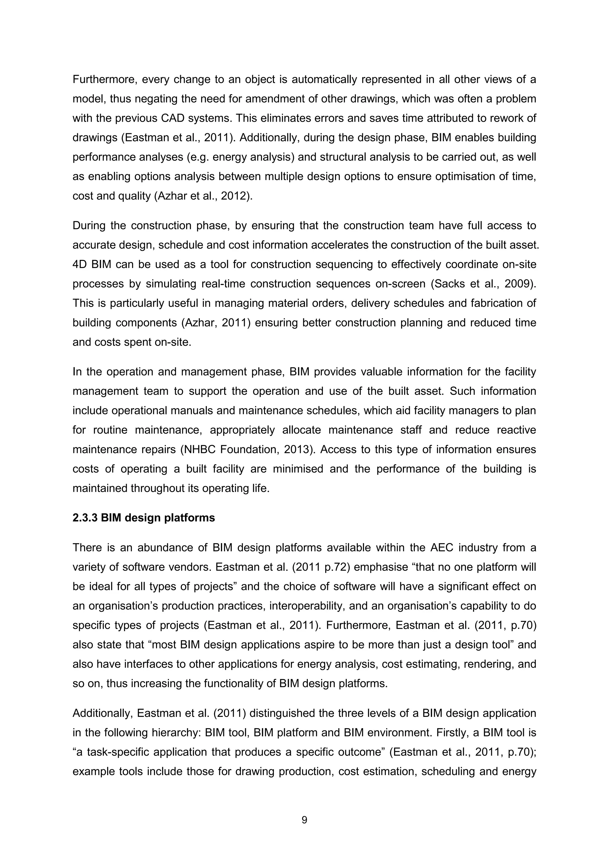 9
Furthermore, every change to an object is automatically represented in all other views of a
model, thus negating the need for amendment of other drawings, which was often a problem
with the previous CAD systems. This eliminates errors and saves time attributed to rework of
drawings (Eastman et al., 2011). Additionally, during the design phase, BIM enables building
performance analyses (e.g. energy analysis) and structural analysis to be carried out, as well
as enabling options analysis between multiple design options to ensure optimisation of time,
cost and quality (Azhar et al., 2012).
During the construction phase, by ensuring that the construction team have full access to
accurate design, schedule and cost information accelerates the construction of the built asset.
4D BIM can be used as a tool for construction sequencing to effectively coordinate on-site
processes by simulating real-time construction sequences on-screen (Sacks et al., 2009).
This is particularly useful in managing material orders, delivery schedules and fabrication of
building components (Azhar, 2011) ensuring better construction planning and reduced time
and costs spent on-site.
In the operation and management phase, BIM provides valuable information for the facility
management team to support the operation and use of the built asset. Such information
include operational manuals and maintenance schedules, which aid facility managers to plan
for routine maintenance, appropriately allocate maintenance staff and reduce reactive
maintenance repairs (NHBC Foundation, 2013). Access to this type of information ensures
costs of operating a built facility are minimised and the performance of the building is
maintained throughout its operating life.
2.3.3 BIM design platforms
There is an abundance of BIM design platforms available within the AEC industry from a
variety of software vendors. Eastman et al. (2011 p.72) emphasise “that no one platform will
be ideal for all types of projects” and the choice of software will have a significant effect on
an organisation’s production practices, interoperability, and an organisation’s capability to do
specific types of projects (Eastman et al., 2011). Furthermore, Eastman et al. (2011, p.70)
also state that “most BIM design applications aspire to be more than just a design tool” and
also have interfaces to other applications for energy analysis, cost estimating, rendering, and
so on, thus increasing the functionality of BIM design platforms.
Additionally, Eastman et al. (2011) distinguished the three levels of a BIM design application
in the following hierarchy: BIM tool, BIM platform and BIM environment. Firstly, a BIM tool is
“a task-specific application that produces a specific outcome” (Eastman et al., 2011, p.70);
example tools include those for drawing production, cost estimation, scheduling and energy
 