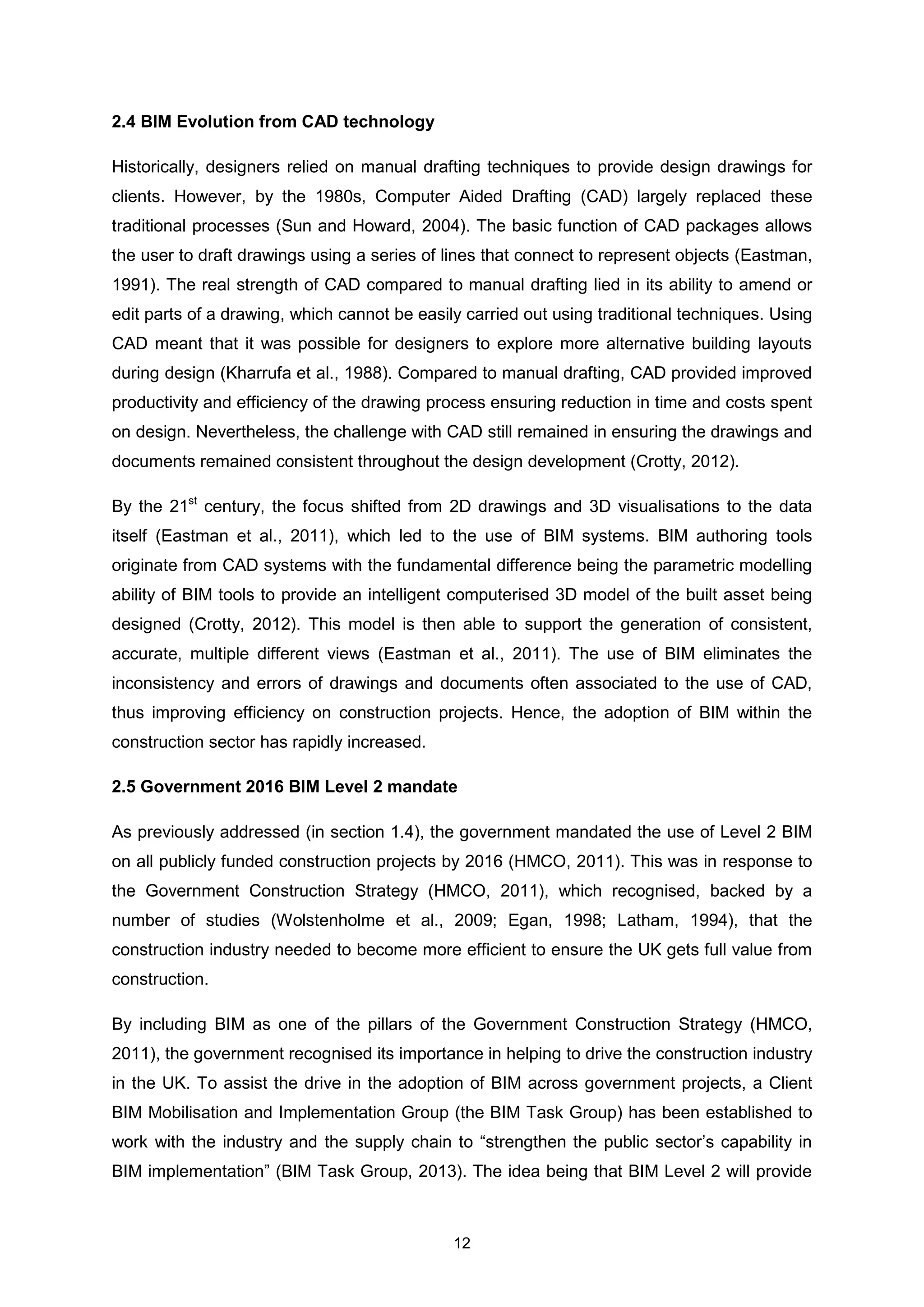 12
2.4 BIM Evolution from CAD technology
Historically, designers relied on manual drafting techniques to provide design drawings for
clients. However, by the 1980s, Computer Aided Drafting (CAD) largely replaced these
traditional processes (Sun and Howard, 2004). The basic function of CAD packages allows
the user to draft drawings using a series of lines that connect to represent objects (Eastman,
1991). The real strength of CAD compared to manual drafting lied in its ability to amend or
edit parts of a drawing, which cannot be easily carried out using traditional techniques. Using
CAD meant that it was possible for designers to explore more alternative building layouts
during design (Kharrufa et al., 1988). Compared to manual drafting, CAD provided improved
productivity and efficiency of the drawing process ensuring reduction in time and costs spent
on design. Nevertheless, the challenge with CAD still remained in ensuring the drawings and
documents remained consistent throughout the design development (Crotty, 2012).
By the 21st
century, the focus shifted from 2D drawings and 3D visualisations to the data
itself (Eastman et al., 2011), which led to the use of BIM systems. BIM authoring tools
originate from CAD systems with the fundamental difference being the parametric modelling
ability of BIM tools to provide an intelligent computerised 3D model of the built asset being
designed (Crotty, 2012). This model is then able to support the generation of consistent,
accurate, multiple different views (Eastman et al., 2011). The use of BIM eliminates the
inconsistency and errors of drawings and documents often associated to the use of CAD,
thus improving efficiency on construction projects. Hence, the adoption of BIM within the
construction sector has rapidly increased.
2.5 Government 2016 BIM Level 2 mandate
As previously addressed (in section 1.4), the government mandated the use of Level 2 BIM
on all publicly funded construction projects by 2016 (HMCO, 2011). This was in response to
the Government Construction Strategy (HMCO, 2011), which recognised, backed by a
number of studies (Wolstenholme et al., 2009; Egan, 1998; Latham, 1994), that the
construction industry needed to become more efficient to ensure the UK gets full value from
construction.
By including BIM as one of the pillars of the Government Construction Strategy (HMCO,
2011), the government recognised its importance in helping to drive the construction industry
in the UK. To assist the drive in the adoption of BIM across government projects, a Client
BIM Mobilisation and Implementation Group (the BIM Task Group) has been established to
work with the industry and the supply chain to “strengthen the public sector’s capability in
BIM implementation” (BIM Task Group, 2013). The idea being that BIM Level 2 will provide
 